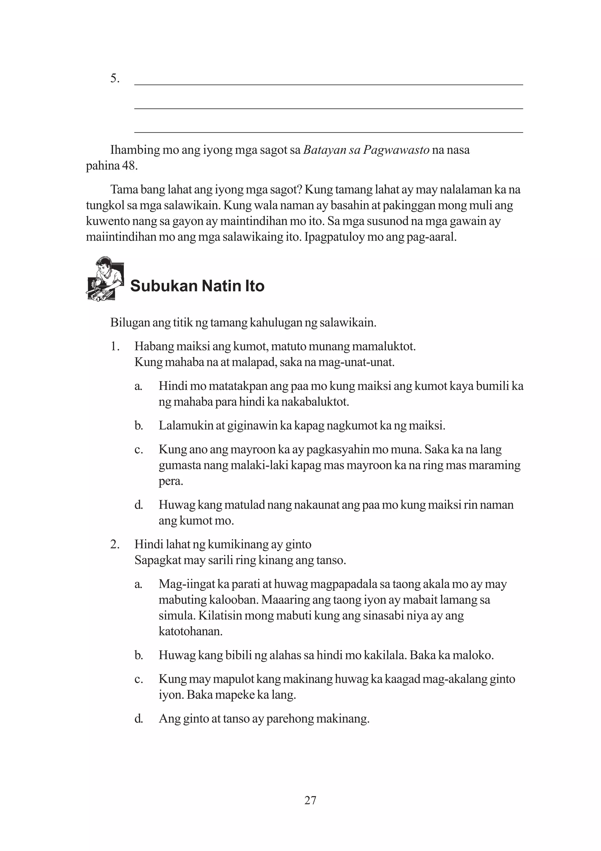 5.   _________________________________________________________
         _________________________________________________________
         _________________________________________________________
    Ihambing mo ang iyong mga sagot sa Batayan sa Pagwawasto na nasa
pahina 48.
    Tama bang lahat ang iyong mga sagot? Kung tamang lahat ay may nalalaman ka na
tungkol sa mga salawikain. Kung wala naman ay basahin at pakinggan mong muli ang
kuwento nang sa gayon ay maintindihan mo ito. Sa mga susunod na mga gawain ay
maiintindihan mo ang mga salawikaing ito. Ipagpatuloy mo ang pag-aaral.


         Subukan Natin Ito

    Bilugan ang titik ng tamang kahulugan ng salawikain.
    1.   Habang maiksi ang kumot, matuto munang mamaluktot.
         Kung mahaba na at malapad, saka na mag-unat-unat.
         a.   Hindi mo matatakpan ang paa mo kung maiksi ang kumot kaya bumili ka
              ng mahaba para hindi ka nakabaluktot.
         b.   Lalamukin at giginawin ka kapag nagkumot ka ng maiksi.
         c.   Kung ano ang mayroon ka ay pagkasyahin mo muna. Saka ka na lang
              gumasta nang malaki-laki kapag mas mayroon ka na ring mas maraming
              pera.
         d.   Huwag kang matulad nang nakaunat ang paa mo kung maiksi rin naman
              ang kumot mo.
    2.   Hindi lahat ng kumikinang ay ginto
         Sapagkat may sarili ring kinang ang tanso.
         a.   Mag-iingat ka parati at huwag magpapadala sa taong akala mo ay may
              mabuting kalooban. Maaaring ang taong iyon ay mabait lamang sa
              simula. Kilatisin mong mabuti kung ang sinasabi niya ay ang
              katotohanan.
         b.   Huwag kang bibili ng alahas sa hindi mo kakilala. Baka ka maloko.
         c.   Kung may mapulot kang makinang huwag ka kaagad mag-akalang ginto
              iyon. Baka mapeke ka lang.
         d.   Ang ginto at tanso ay parehong makinang.




                                          27
 