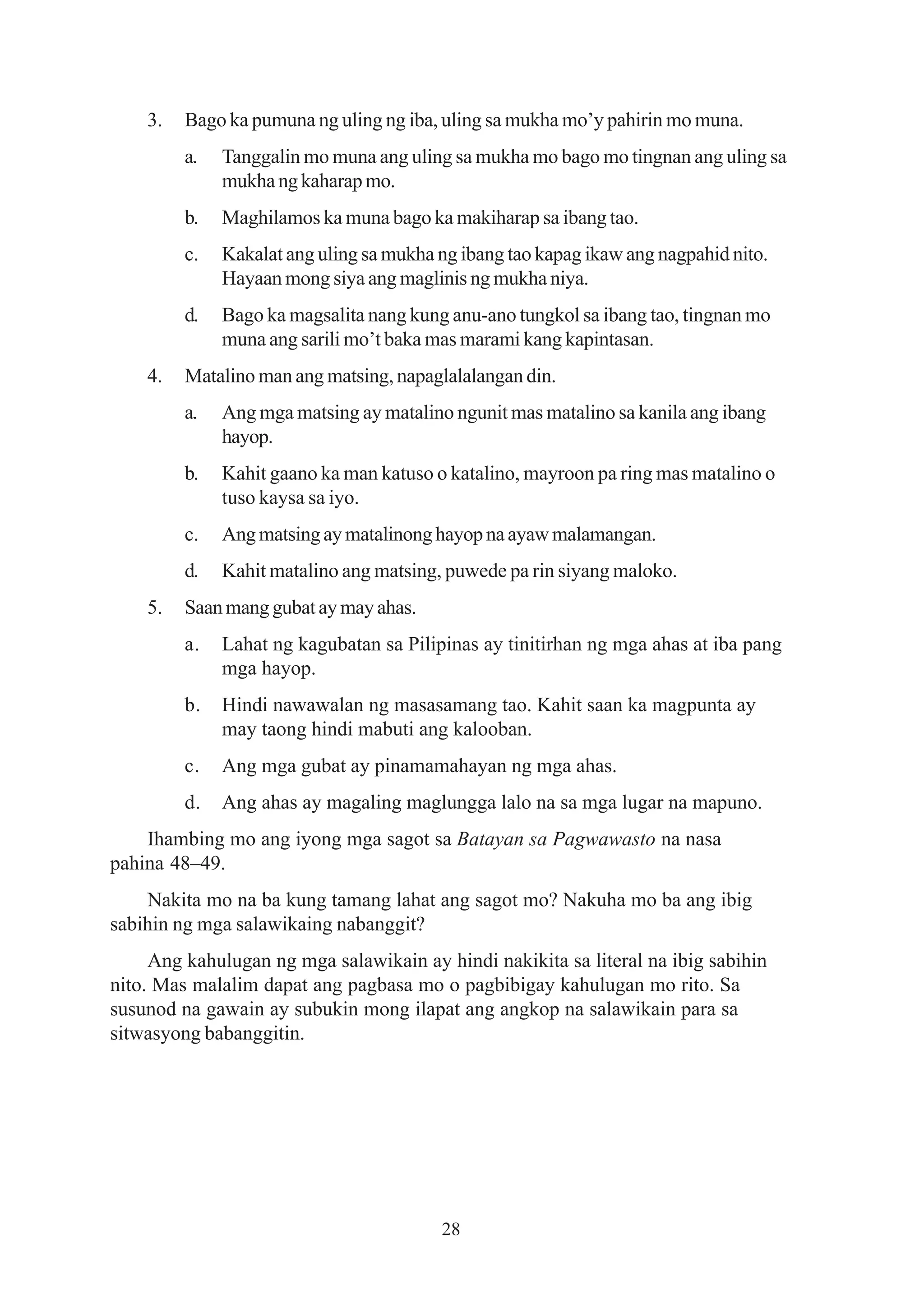 3.   Bago ka pumuna ng uling ng iba, uling sa mukha mo’y pahirin mo muna.
         a.   Tanggalin mo muna ang uling sa mukha mo bago mo tingnan ang uling sa
              mukha ng kaharap mo.
         b.   Maghilamos ka muna bago ka makiharap sa ibang tao.
         c.   Kakalat ang uling sa mukha ng ibang tao kapag ikaw ang nagpahid nito.
              Hayaan mong siya ang maglinis ng mukha niya.
         d.   Bago ka magsalita nang kung anu-ano tungkol sa ibang tao, tingnan mo
              muna ang sarili mo’t baka mas marami kang kapintasan.
    4.   Matalino man ang matsing, napaglalalangan din.
         a.   Ang mga matsing ay matalino ngunit mas matalino sa kanila ang ibang
              hayop.
         b.   Kahit gaano ka man katuso o katalino, mayroon pa ring mas matalino o
              tuso kaysa sa iyo.
         c.   Ang matsing ay matalinong hayop na ayaw malamangan.
         d.   Kahit matalino ang matsing, puwede pa rin siyang maloko.
    5.   Saan mang gubat ay may ahas.
         a.   Lahat ng kagubatan sa Pilipinas ay tinitirhan ng mga ahas at iba pang
              mga hayop.
         b.   Hindi nawawalan ng masasamang tao. Kahit saan ka magpunta ay
              may taong hindi mabuti ang kalooban.
         c.   Ang mga gubat ay pinamamahayan ng mga ahas.
         d.   Ang ahas ay magaling maglungga lalo na sa mga lugar na mapuno.
    Ihambing mo ang iyong mga sagot sa Batayan sa Pagwawasto na nasa
pahina 48–49.
    Nakita mo na ba kung tamang lahat ang sagot mo? Nakuha mo ba ang ibig
sabihin ng mga salawikaing nabanggit?
     Ang kahulugan ng mga salawikain ay hindi nakikita sa literal na ibig sabihin
nito. Mas malalim dapat ang pagbasa mo o pagbibigay kahulugan mo rito. Sa
susunod na gawain ay subukin mong ilapat ang angkop na salawikain para sa
sitwasyong babanggitin.




                                         28
 