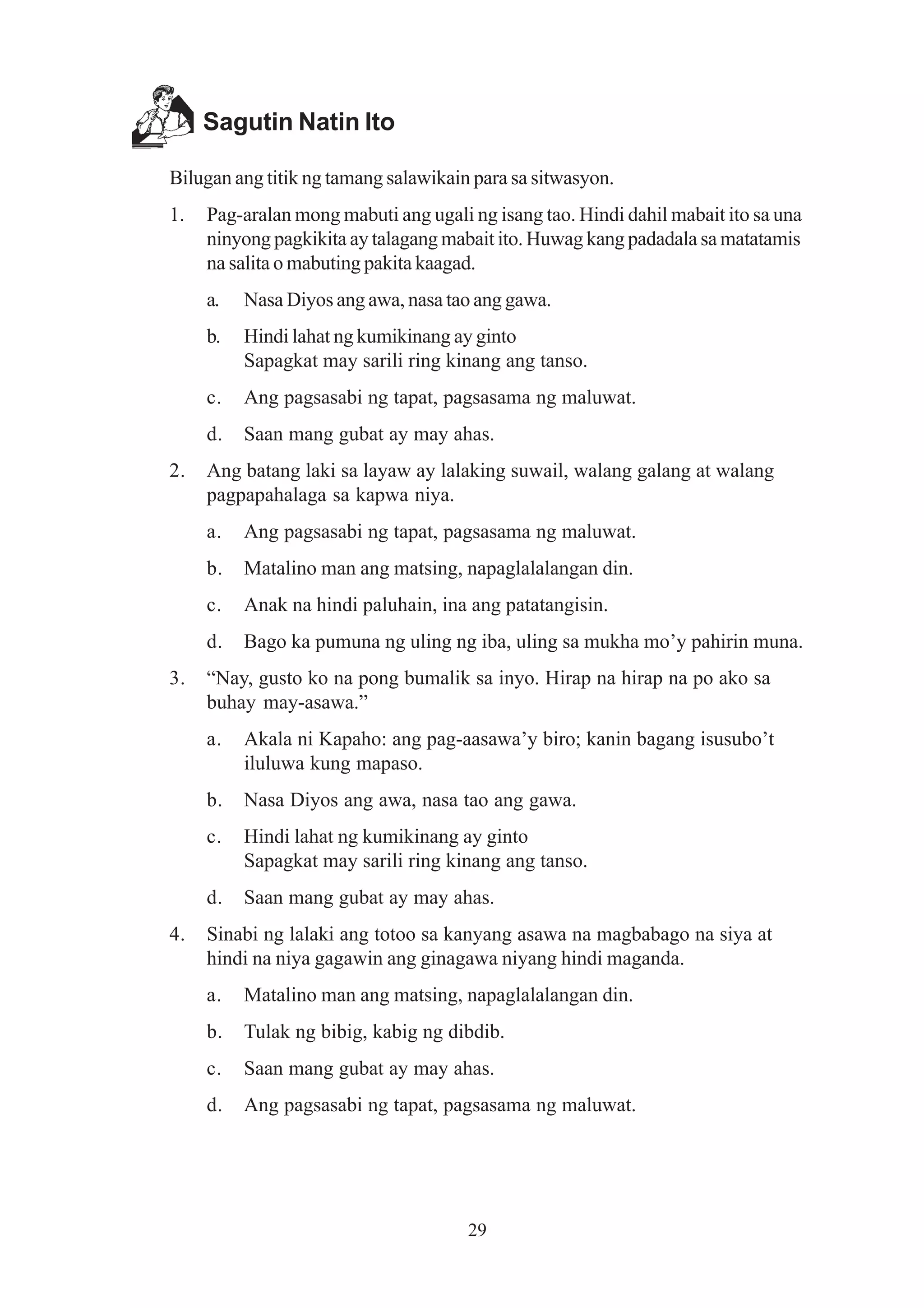 Sagutin Natin Ito

Bilugan ang titik ng tamang salawikain para sa sitwasyon.
1.   Pag-aralan mong mabuti ang ugali ng isang tao. Hindi dahil mabait ito sa una
     ninyong pagkikita ay talagang mabait ito. Huwag kang padadala sa matatamis
     na salita o mabuting pakita kaagad.
     a.   Nasa Diyos ang awa, nasa tao ang gawa.
     b.   Hindi lahat ng kumikinang ay ginto
          Sapagkat may sarili ring kinang ang tanso.
     c.   Ang pagsasabi ng tapat, pagsasama ng maluwat.
     d.   Saan mang gubat ay may ahas.
2.   Ang batang laki sa layaw ay lalaking suwail, walang galang at walang
     pagpapahalaga sa kapwa niya.
     a.   Ang pagsasabi ng tapat, pagsasama ng maluwat.
     b.   Matalino man ang matsing, napaglalalangan din.
     c.   Anak na hindi paluhain, ina ang patatangisin.
     d.   Bago ka pumuna ng uling ng iba, uling sa mukha mo’y pahirin muna.
3.   “Nay, gusto ko na pong bumalik sa inyo. Hirap na hirap na po ako sa
     buhay may-asawa.”
     a.   Akala ni Kapaho: ang pag-aasawa’y biro; kanin bagang isusubo’t
          iluluwa kung mapaso.
     b.   Nasa Diyos ang awa, nasa tao ang gawa.
     c.   Hindi lahat ng kumikinang ay ginto
          Sapagkat may sarili ring kinang ang tanso.
     d.   Saan mang gubat ay may ahas.
4.   Sinabi ng lalaki ang totoo sa kanyang asawa na magbabago na siya at
     hindi na niya gagawin ang ginagawa niyang hindi maganda.
     a.   Matalino man ang matsing, napaglalalangan din.
     b.   Tulak ng bibig, kabig ng dibdib.
     c.   Saan mang gubat ay may ahas.
     d.   Ang pagsasabi ng tapat, pagsasama ng maluwat.




                                      29
 