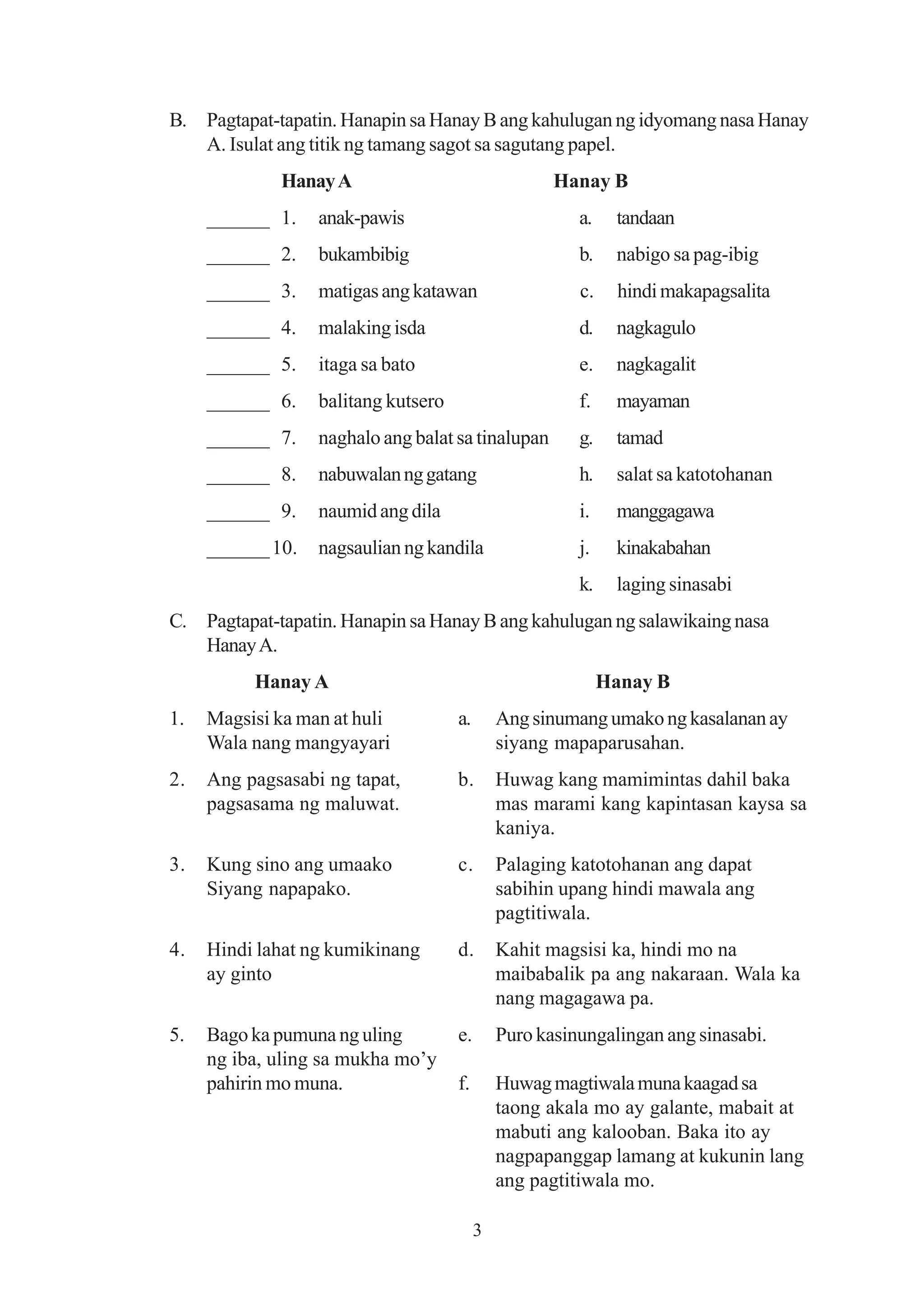 B. Pagtapat-tapatin. Hanapin sa Hanay B ang kahulugan ng idyomang nasa Hanay
   A. Isulat ang titik ng tamang sagot sa sagutang papel.
             Hanay A                                 Hanay B
     ______ 1.    anak-pawis                            a.    tandaan
     ______ 2.    bukambibig                            b.    nabigo sa pag-ibig
     ______ 3.    matigas ang katawan                   c.     hindi makapagsalita
     ______ 4.    malaking isda                         d.    nagkagulo
     ______ 5.    itaga sa bato                         e.    nagkagalit
     ______ 6.    balitang kutsero                      f.    mayaman
     ______ 7.    naghalo ang balat sa tinalupan        g.    tamad
     ______ 8.    nabuwalan ng gatang                   h.    salat sa katotohanan
     ______ 9.    naumid ang dila                       i.    manggagawa
     ______ 10.   nagsaulian ng kandila                 j.    kinakabahan
                                                        k.    laging sinasabi
C. Pagtapat-tapatin. Hanapin sa Hanay B ang kahulugan ng salawikaing nasa
   Hanay A.
          Hanay A                                            Hanay B
1.   Magsisi ka man at huli          a.       Ang sinumang umako ng kasalanan ay
     Wala nang mangyayari                     siyang mapaparusahan.
2.   Ang pagsasabi ng tapat,         b.       Huwag kang mamimintas dahil baka
     pagsasama ng maluwat.                    mas marami kang kapintasan kaysa sa
                                              kaniya.
3.   Kung sino ang umaako            c.       Palaging katotohanan ang dapat
     Siyang napapako.                         sabihin upang hindi mawala ang
                                              pagtitiwala.
4.   Hindi lahat ng kumikinang       d.       Kahit magsisi ka, hindi mo na
     ay ginto                                 maibabalik pa ang nakaraan. Wala ka
                                              nang magagawa pa.
5.   Bago ka pumuna ng uling         e.       Puro kasinungalingan ang sinasabi.
     ng iba, uling sa mukha mo’y
     pahirin mo muna.                f.       Huwag magtiwala muna kaagad sa
                                              taong akala mo ay galante, mabait at
                                              mabuti ang kalooban. Baka ito ay
                                              nagpapanggap lamang at kukunin lang
                                              ang pagtitiwala mo.

                                          3
 