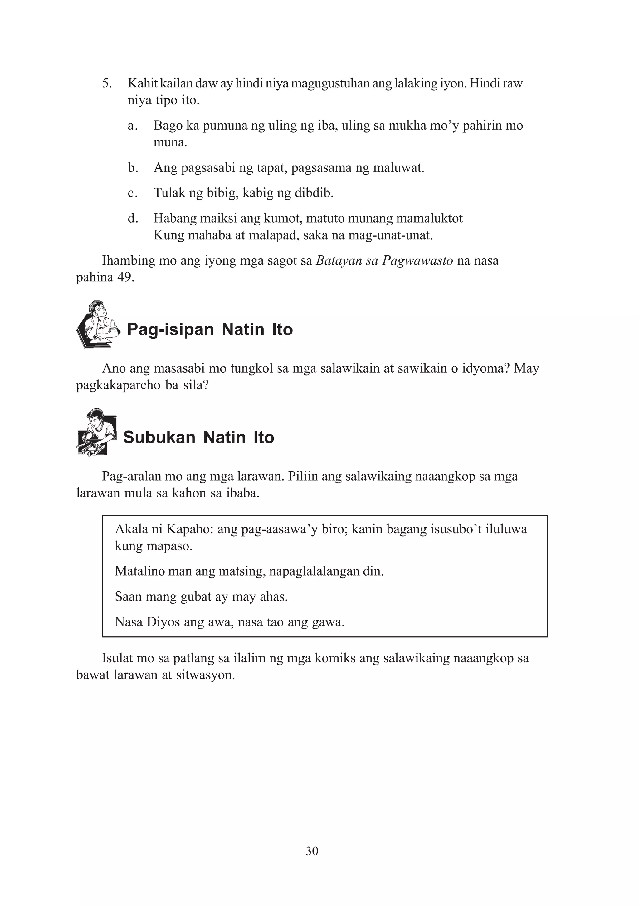 5.     Kahit kailan daw ay hindi niya magugustuhan ang lalaking iyon. Hindi raw
           niya tipo ito.
           a.   Bago ka pumuna ng uling ng iba, uling sa mukha mo’y pahirin mo
                muna.
           b.   Ang pagsasabi ng tapat, pagsasama ng maluwat.
           c.   Tulak ng bibig, kabig ng dibdib.
           d.   Habang maiksi ang kumot, matuto munang mamaluktot
                Kung mahaba at malapad, saka na mag-unat-unat.
    Ihambing mo ang iyong mga sagot sa Batayan sa Pagwawasto na nasa
pahina 49.


           Pag-isipan Natin Ito

    Ano ang masasabi mo tungkol sa mga salawikain at sawikain o idyoma? May
pagkakapareho ba sila?


          Subukan Natin Ito

    Pag-aralan mo ang mga larawan. Piliin ang salawikaing naaangkop sa mga
larawan mula sa kahon sa ibaba.

         Akala ni Kapaho: ang pag-aasawa’y biro; kanin bagang isusubo’t iluluwa
         kung mapaso.
         Matalino man ang matsing, napaglalalangan din.
         Saan mang gubat ay may ahas.
         Nasa Diyos ang awa, nasa tao ang gawa.

   Isulat mo sa patlang sa ilalim ng mga komiks ang salawikaing naaangkop sa
bawat larawan at sitwasyon.




                                           30
 