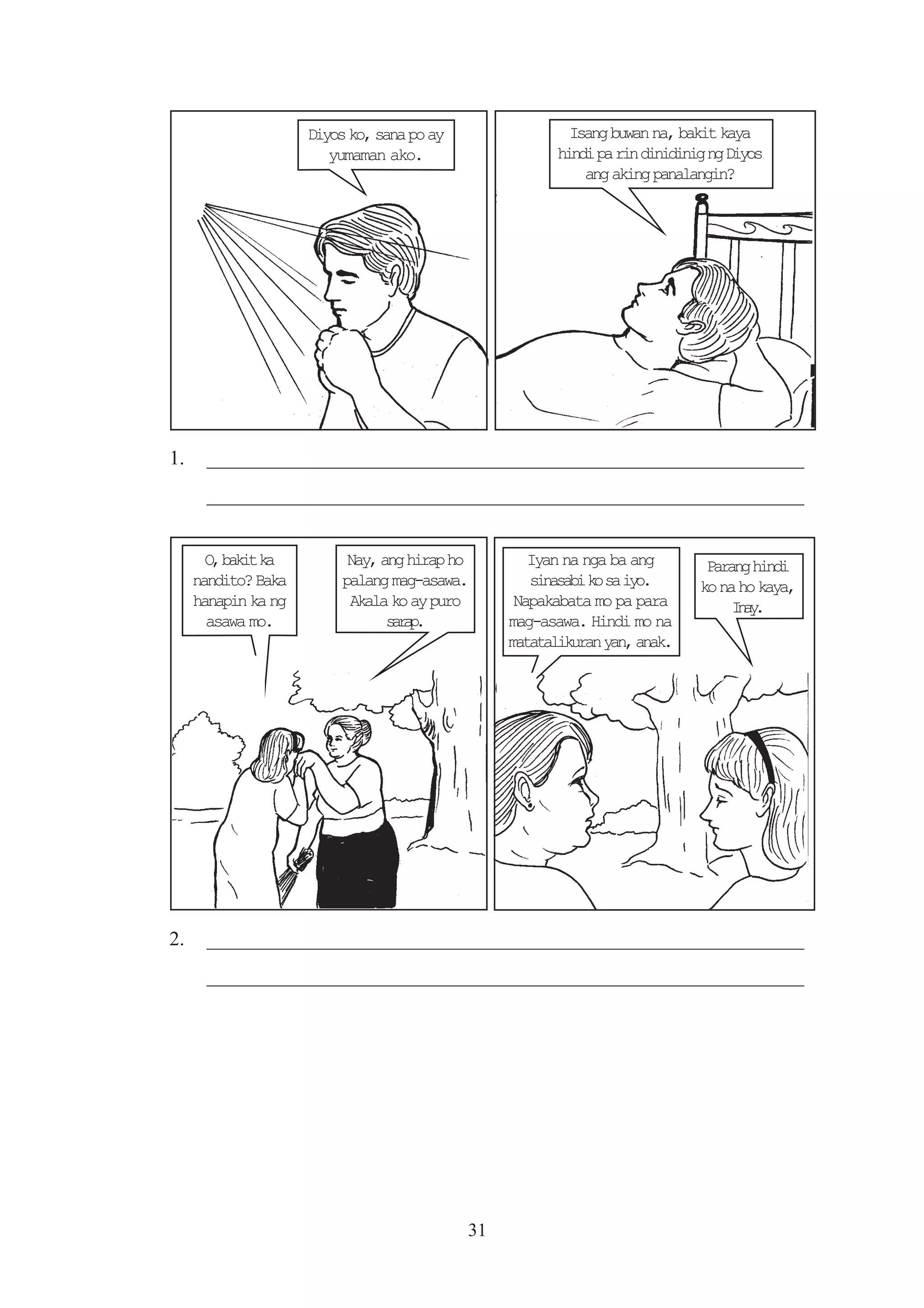 Diyos ko, sana po ay                 Isang buwan na, bakit kaya
                        yumaman ako.                    hindi pa rin dinidinig ng Diyos
                                                            ang aking panalangin?




1.    _________________________________________________________
      _________________________________________________________


       O b k tk
        , ai a             Nay, ang hirap ho        Iyan na nga ba ang        Parang hindi
     nandito? Baka        palang mag-asawa.         snsb k s io
                                                     iaai o a y.             ko na ho kaya,
     hanapin ka ng         Akala ko ay puro       Napakabata mo pa para           Ia.
                                                                                  ny
       asawa mo.                 srp
                                  aa.            mag-asawa. Hindi mo na
                                                 matatalikuran yan, anak.




2.    _________________________________________________________
      _________________________________________________________




                                            31
 