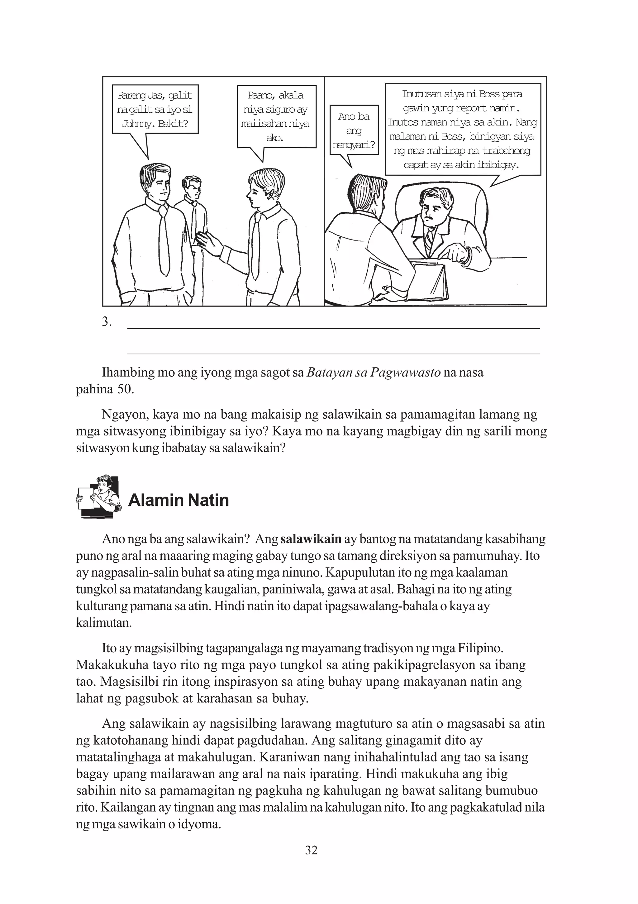 Prn Js glt
          aeg a, ai            Paano, akala                Inutusan siya ni Boss para
         n g l ts i os
          a ai a y i          niya siguro ay                gawin yung report namin.
                                                Ano ba Inutos naman niya sa akin. Nang
          Johnny. Bakit?      maiisahan niya
                                                  ang    malaman ni Boss, binigyan siya
                                   ao
                                    k.
                                               n n y r ? ng mas mahirap na trabahong
                                                agai
                                                            d p ta s a i i i i a .
                                                             aa y a kn bbgy




    3.     _________________________________________________________
           _________________________________________________________
    Ihambing mo ang iyong mga sagot sa Batayan sa Pagwawasto na nasa
pahina 50.
     Ngayon, kaya mo na bang makaisip ng salawikain sa pamamagitan lamang ng
mga sitwasyong ibinibigay sa iyo? Kaya mo na kayang magbigay din ng sarili mong
sitwasyon kung ibabatay sa salawikain?


           Alamin Natin

     Ano nga ba ang salawikain? Ang salawikain ay bantog na matatandang kasabihang
puno ng aral na maaaring maging gabay tungo sa tamang direksiyon sa pamumuhay. Ito
ay nagpasalin-salin buhat sa ating mga ninuno. Kapupulutan ito ng mga kaalaman
tungkol sa matatandang kaugalian, paniniwala, gawa at asal. Bahagi na ito ng ating
kulturang pamana sa atin. Hindi natin ito dapat ipagsawalang-bahala o kaya ay
kalimutan.
     Ito ay magsisilbing tagapangalaga ng mayamang tradisyon ng mga Filipino.
Makakukuha tayo rito ng mga payo tungkol sa ating pakikipagrelasyon sa ibang
tao. Magsisilbi rin itong inspirasyon sa ating buhay upang makayanan natin ang
lahat ng pagsubok at karahasan sa buhay.
      Ang salawikain ay nagsisilbing larawang magtuturo sa atin o magsasabi sa atin
ng katotohanang hindi dapat pagdudahan. Ang salitang ginagamit dito ay
matatalinghaga at makahulugan. Karaniwan nang inihahalintulad ang tao sa isang
bagay upang mailarawan ang aral na nais iparating. Hindi makukuha ang ibig
sabihin nito sa pamamagitan ng pagkuha ng kahulugan ng bawat salitang bumubuo
rito. Kailangan ay tingnan ang mas malalim na kahulugan nito. Ito ang pagkakatulad nila
ng mga sawikain o idyoma.
                                          32
 