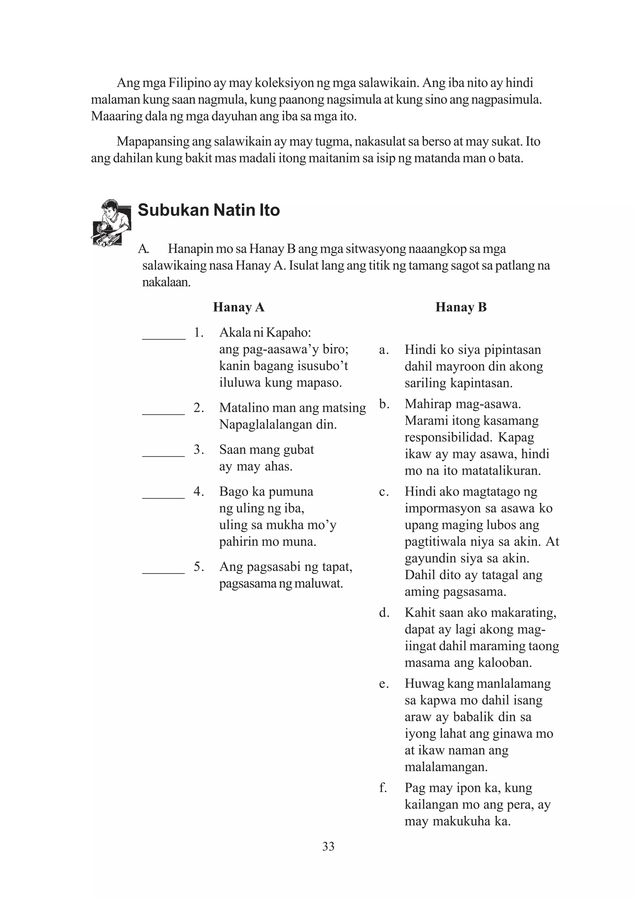 Ang mga Filipino ay may koleksiyon ng mga salawikain. Ang iba nito ay hindi
malaman kung saan nagmula, kung paanong nagsimula at kung sino ang nagpasimula.
Maaaring dala ng mga dayuhan ang iba sa mga ito.
     Mapapansing ang salawikain ay may tugma, nakasulat sa berso at may sukat. Ito
ang dahilan kung bakit mas madali itong maitanim sa isip ng matanda man o bata.


        Subukan Natin Ito

        A. Hanapin mo sa Hanay B ang mga sitwasyong naaangkop sa mga
         salawikaing nasa Hanay A. Isulat lang ang titik ng tamang sagot sa patlang na
         nakalaan.
                      Hanay A                                   Hanay B
         ______ 1.     Akala ni Kapaho:
                       ang pag-aasawa’y biro;        a.   Hindi ko siya pipintasan
                       kanin bagang isusubo’t             dahil mayroon din akong
                       iluluwa kung mapaso.               sariling kapintasan.
         ______ 2.     Matalino man ang matsing b.        Mahirap mag-asawa.
                       Napaglalalangan din.               Marami itong kasamang
                                                          responsibilidad. Kapag
         ______ 3.     Saan mang gubat                    ikaw ay may asawa, hindi
                       ay may ahas.                       mo na ito matatalikuran.
         ______ 4.     Bago ka pumuna                c.   Hindi ako magtatago ng
                       ng uling ng iba,                   impormasyon sa asawa ko
                       uling sa mukha mo’y                upang maging lubos ang
                       pahirin mo muna.                   pagtitiwala niya sa akin. At
                                                          gayundin siya sa akin.
         ______ 5.     Ang pagsasabi ng tapat,
                                                          Dahil dito ay tatagal ang
                       pagsasama ng maluwat.
                                                          aming pagsasama.
                                                     d.   Kahit saan ako makarating,
                                                          dapat ay lagi akong mag-
                                                          iingat dahil maraming taong
                                                          masama ang kalooban.
                                                     e.   Huwag kang manlalamang
                                                          sa kapwa mo dahil isang
                                                          araw ay babalik din sa
                                                          iyong lahat ang ginawa mo
                                                          at ikaw naman ang
                                                          malalamangan.
                                                     f.   Pag may ipon ka, kung
                                                          kailangan mo ang pera, ay
                                                          may makukuha ka.
                                          33
 