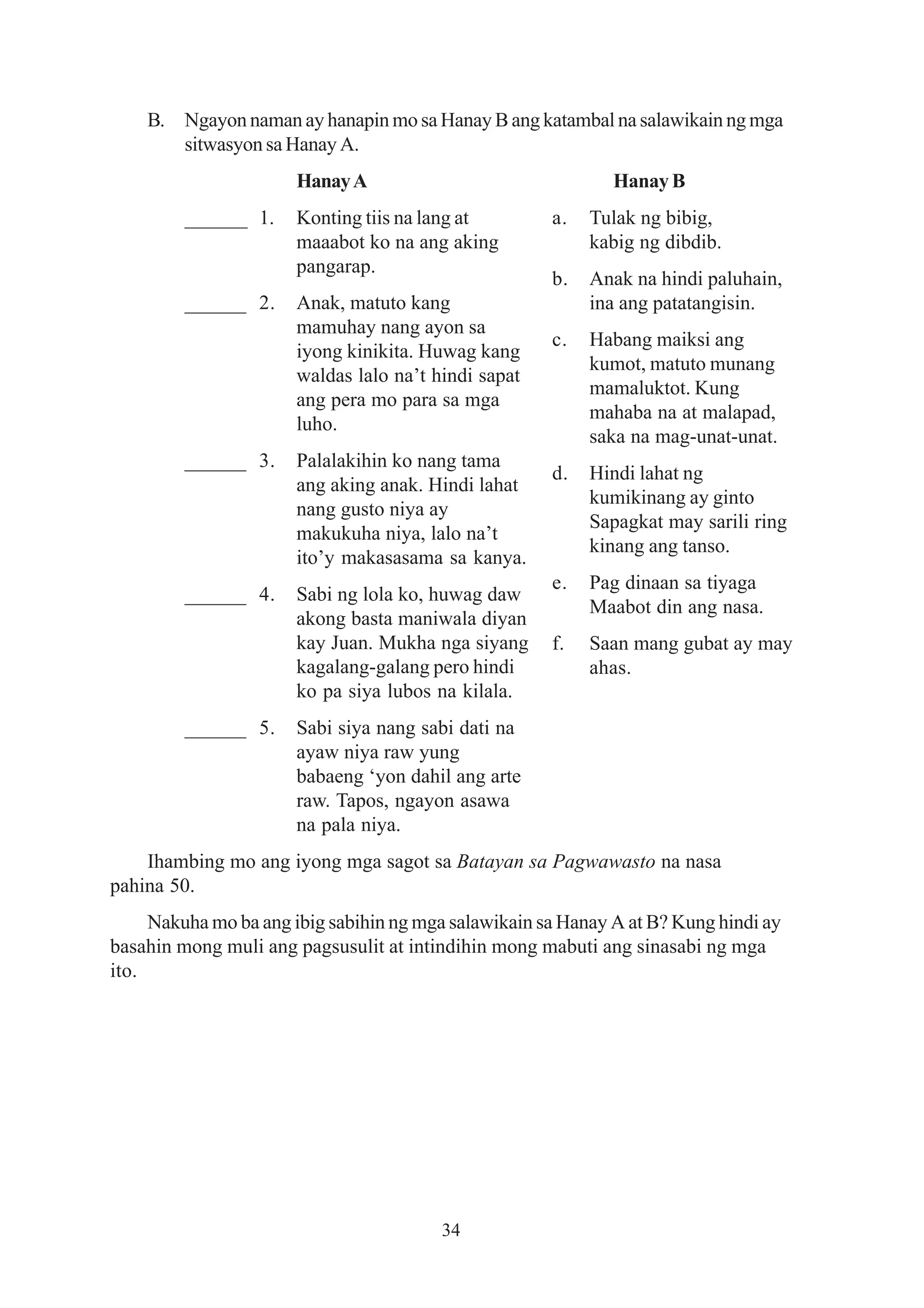 B. Ngayon naman ay hanapin mo sa Hanay B ang katambal na salawikain ng mga
       sitwasyon sa Hanay A.
                       Hanay A                                Hanay B
         ______ 1.     Konting tiis na lang at        a.   Tulak ng bibig,
                       maaabot ko na ang aking             kabig ng dibdib.
                       pangarap.
                                                      b.   Anak na hindi paluhain,
         ______ 2.     Anak, matuto kang                   ina ang patatangisin.
                       mamuhay nang ayon sa
                                                      c.   Habang maiksi ang
                       iyong kinikita. Huwag kang
                                                           kumot, matuto munang
                       waldas lalo na’t hindi sapat
                                                           mamaluktot. Kung
                       ang pera mo para sa mga
                                                           mahaba na at malapad,
                       luho.
                                                           saka na mag-unat-unat.
         ______ 3.     Palalakihin ko nang tama
                                                      d.   Hindi lahat ng
                       ang aking anak. Hindi lahat
                                                           kumikinang ay ginto
                       nang gusto niya ay
                                                           Sapagkat may sarili ring
                       makukuha niya, lalo na’t
                                                           kinang ang tanso.
                       ito’y makasasama sa kanya.
                                                      e.   Pag dinaan sa tiyaga
         ______ 4.     Sabi ng lola ko, huwag daw
                                                           Maabot din ang nasa.
                       akong basta maniwala diyan
                       kay Juan. Mukha nga siyang     f.   Saan mang gubat ay may
                       kagalang-galang pero hindi          ahas.
                       ko pa siya lubos na kilala.
         ______ 5.     Sabi siya nang sabi dati na
                       ayaw niya raw yung
                       babaeng ‘yon dahil ang arte
                       raw. Tapos, ngayon asawa
                       na pala niya.
    Ihambing mo ang iyong mga sagot sa Batayan sa Pagwawasto na nasa
pahina 50.
     Nakuha mo ba ang ibig sabihin ng mga salawikain sa Hanay A at B? Kung hindi ay
basahin mong muli ang pagsusulit at intindihin mong mabuti ang sinasabi ng mga
ito.




                                         34
 