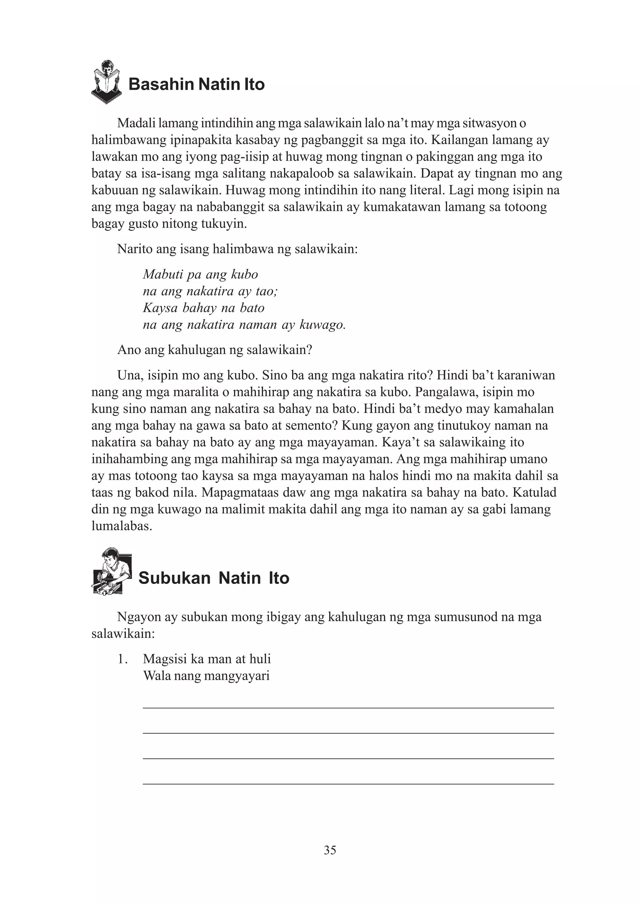 Basahin Natin Ito

    Madali lamang intindihin ang mga salawikain lalo na’t may mga sitwasyon o
halimbawang ipinapakita kasabay ng pagbanggit sa mga ito. Kailangan lamang ay
lawakan mo ang iyong pag-iisip at huwag mong tingnan o pakinggan ang mga ito
batay sa isa-isang mga salitang nakapaloob sa salawikain. Dapat ay tingnan mo ang
kabuuan ng salawikain. Huwag mong intindihin ito nang literal. Lagi mong isipin na
ang mga bagay na nababanggit sa salawikain ay kumakatawan lamang sa totoong
bagay gusto nitong tukuyin.
    Narito ang isang halimbawa ng salawikain:
          Mabuti pa ang kubo
          na ang nakatira ay tao;
          Kaysa bahay na bato
          na ang nakatira naman ay kuwago.
    Ano ang kahulugan ng salawikain?
     Una, isipin mo ang kubo. Sino ba ang mga nakatira rito? Hindi ba’t karaniwan
nang ang mga maralita o mahihirap ang nakatira sa kubo. Pangalawa, isipin mo
kung sino naman ang nakatira sa bahay na bato. Hindi ba’t medyo may kamahalan
ang mga bahay na gawa sa bato at semento? Kung gayon ang tinutukoy naman na
nakatira sa bahay na bato ay ang mga mayayaman. Kaya’t sa salawikaing ito
inihahambing ang mga mahihirap sa mga mayayaman. Ang mga mahihirap umano
ay mas totoong tao kaysa sa mga mayayaman na halos hindi mo na makita dahil sa
taas ng bakod nila. Mapagmataas daw ang mga nakatira sa bahay na bato. Katulad
din ng mga kuwago na malimit makita dahil ang mga ito naman ay sa gabi lamang
lumalabas.


          Subukan Natin Ito

    Ngayon ay subukan mong ibigay ang kahulugan ng mga sumusunod na mga
salawikain:
    1.    Magsisi ka man at huli
          Wala nang mangyayari
          __________________________________________________________
          __________________________________________________________
          __________________________________________________________
          __________________________________________________________




                                        35
 
