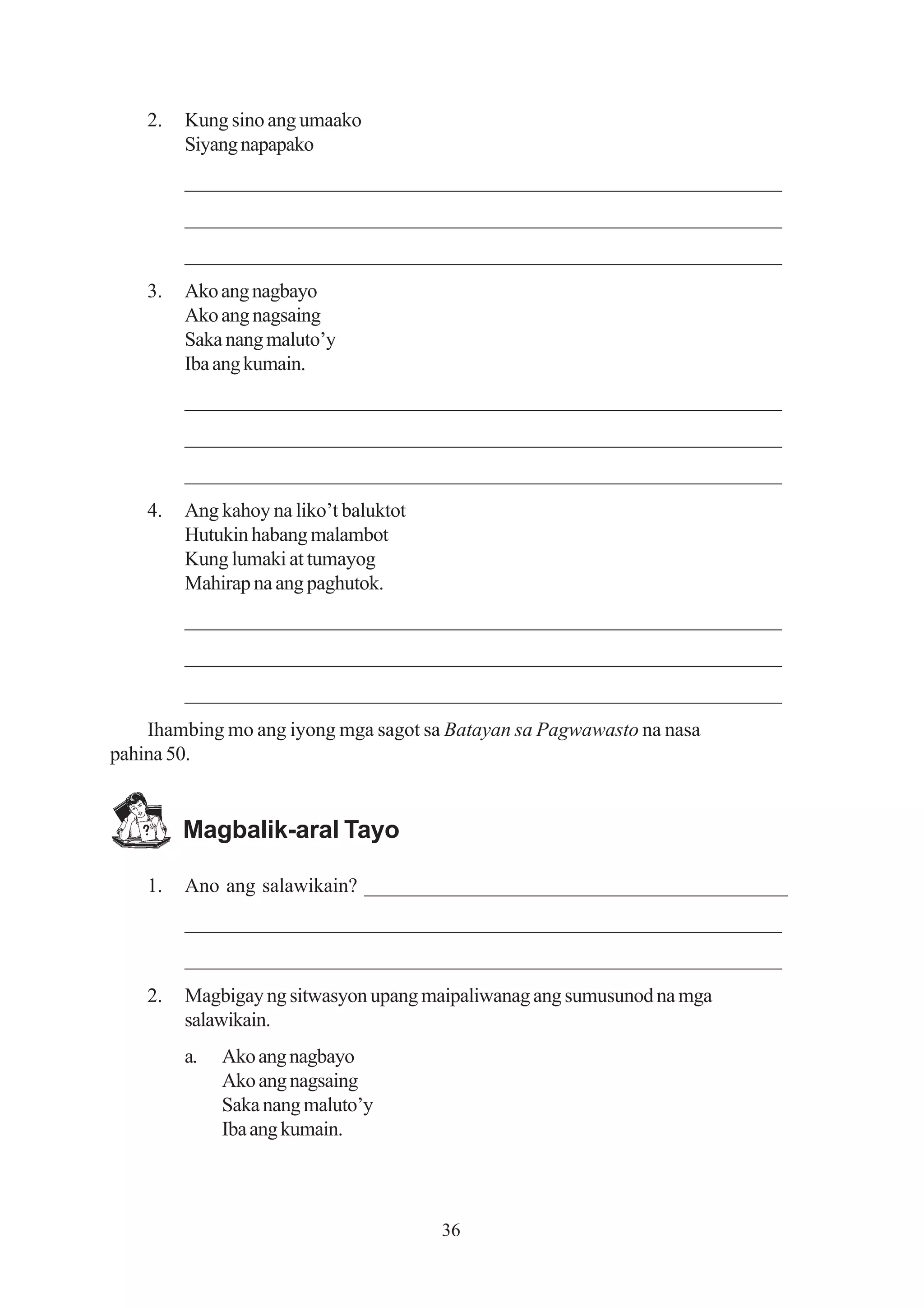 2.   Kung sino ang umaako
         Siyang napapako
         _________________________________________________________
         _________________________________________________________
         _________________________________________________________
    3.   Ako ang nagbayo
         Ako ang nagsaing
         Saka nang maluto’y
         Iba ang kumain.
         _________________________________________________________
         _________________________________________________________
         _________________________________________________________
    4.   Ang kahoy na liko’t baluktot
         Hutukin habang malambot
         Kung lumaki at tumayog
         Mahirap na ang paghutok.
         _________________________________________________________
         _________________________________________________________
         _________________________________________________________
    Ihambing mo ang iyong mga sagot sa Batayan sa Pagwawasto na nasa
pahina 50.


         Magbalik-aral Tayo

    1.   Ano ang salawikain? __________________________________________
         _________________________________________________________
         _________________________________________________________
    2.   Magbigay ng sitwasyon upang maipaliwanag ang sumusunod na mga
         salawikain.
         a.   Ako ang nagbayo
              Ako ang nagsaing
              Saka nang maluto’y
              Iba ang kumain.



                                        36
 