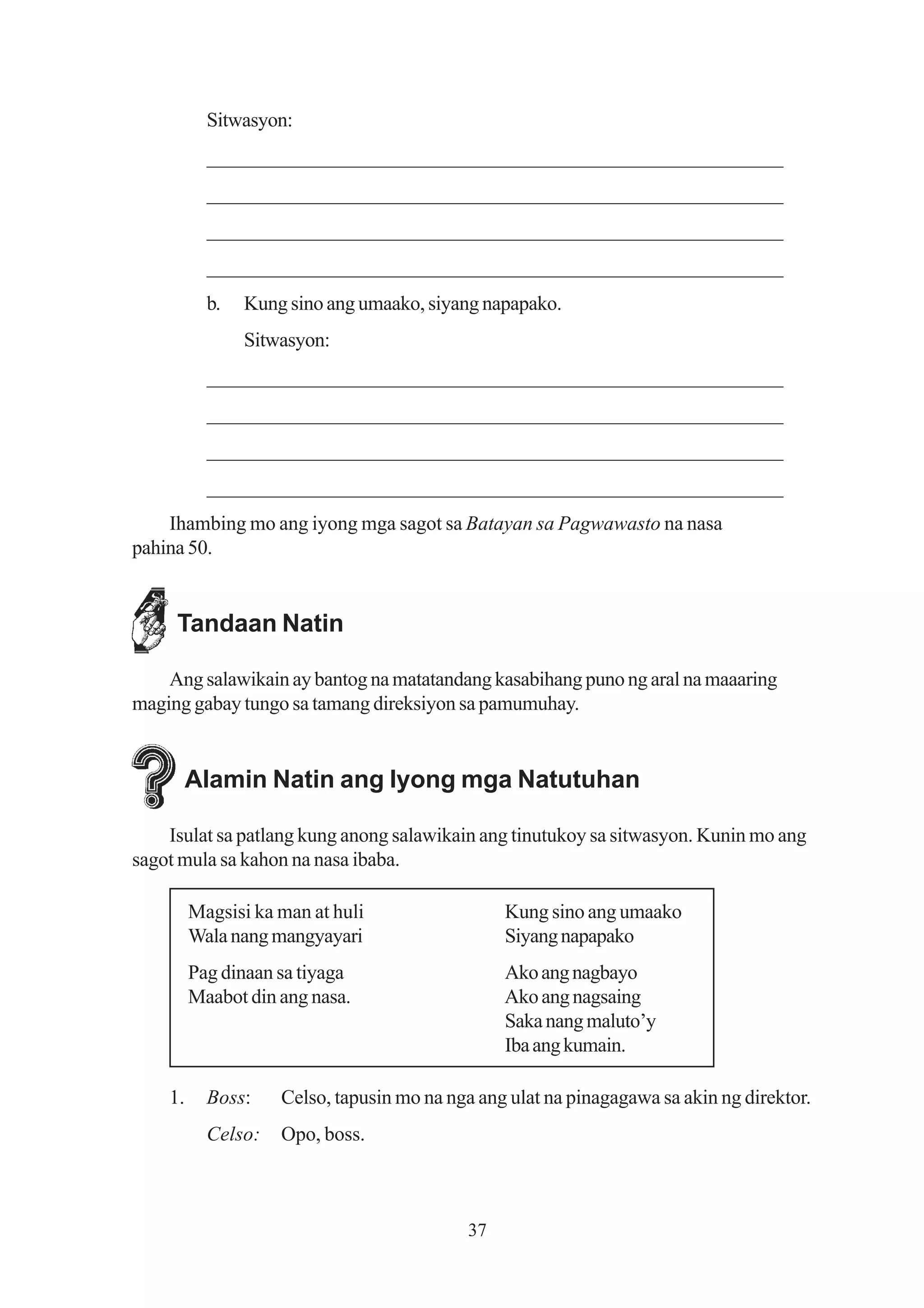 Sitwasyon:
           _______________________________________________________
           _______________________________________________________
           _______________________________________________________
           _______________________________________________________
           b.   Kung sino ang umaako, siyang napapako.
                Sitwasyon:
           _______________________________________________________
           _______________________________________________________
           _______________________________________________________
           _______________________________________________________
    Ihambing mo ang iyong mga sagot sa Batayan sa Pagwawasto na nasa
pahina 50.


     Tandaan Natin

    Ang salawikain ay bantog na matatandang kasabihang puno ng aral na maaaring
maging gabay tungo sa tamang direksiyon sa pamumuhay.


         Alamin Natin ang Iyong mga Natutuhan

    Isulat sa patlang kung anong salawikain ang tinutukoy sa sitwasyon. Kunin mo ang
sagot mula sa kahon na nasa ibaba.

         Magsisi ka man at huli                 Kung sino ang umaako
         Wala nang mangyayari                   Siyang napapako
         Pag dinaan sa tiyaga                   Ako ang nagbayo
         Maabot din ang nasa.                   Ako ang nagsaing
                                                Saka nang maluto’y
                                                Iba ang kumain.

    1.     Boss:    Celso, tapusin mo na nga ang ulat na pinagagawa sa akin ng direktor.
           Celso:   Opo, boss.



                                           37
 