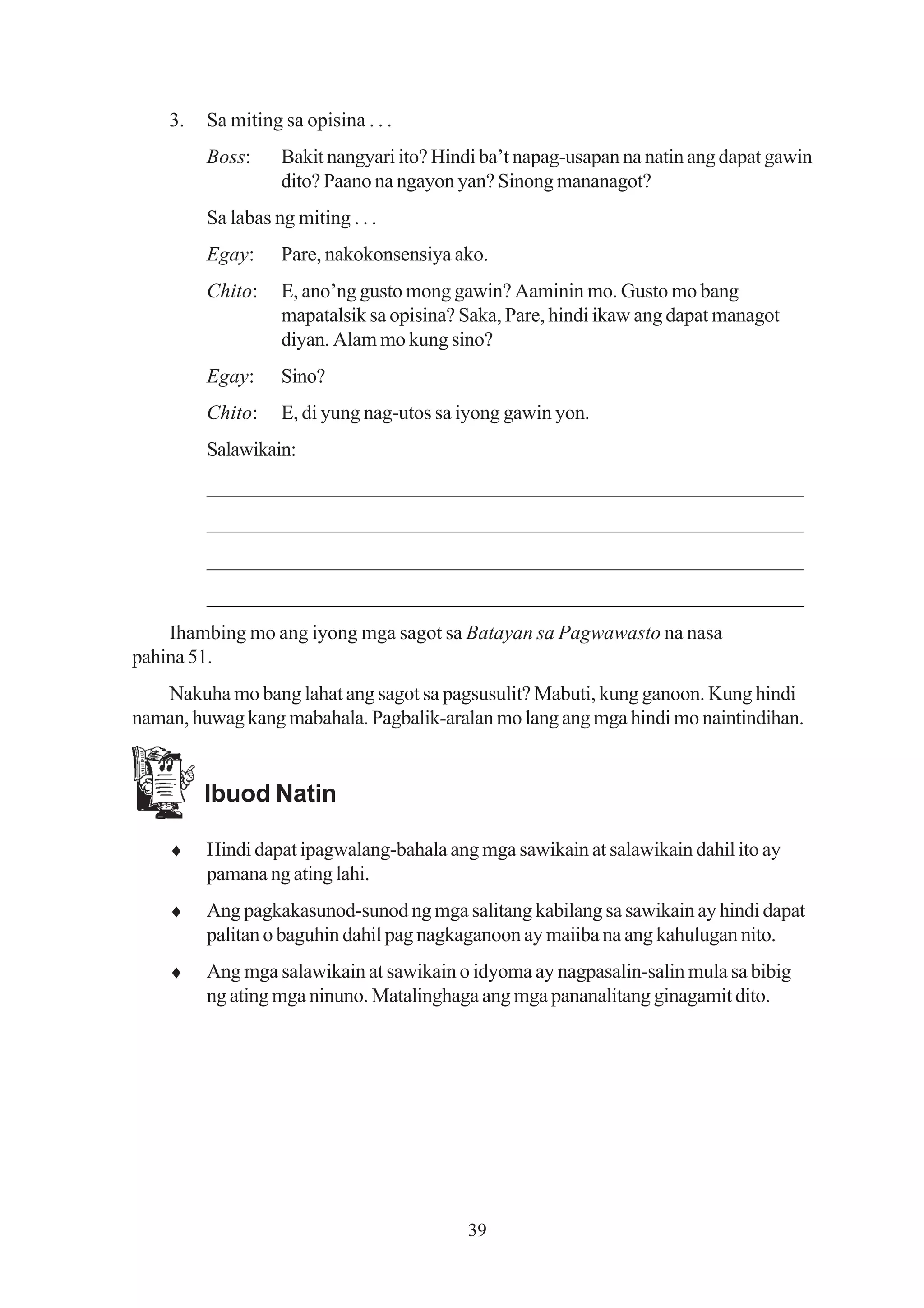 3.   Sa miting sa opisina . . .
         Boss:     Bakit nangyari ito? Hindi ba’t napag-usapan na natin ang dapat gawin
                   dito? Paano na ngayon yan? Sinong mananagot?
         Sa labas ng miting . . .
         Egay:     Pare, nakokonsensiya ako.
         Chito:    E, ano’ng gusto mong gawin? Aaminin mo. Gusto mo bang
                   mapatalsik sa opisina? Saka, Pare, hindi ikaw ang dapat managot
                   diyan. Alam mo kung sino?
         Egay:     Sino?
         Chito:    E, di yung nag-utos sa iyong gawin yon.
         Salawikain:
         _________________________________________________________
         _________________________________________________________
         _________________________________________________________
         _________________________________________________________
    Ihambing mo ang iyong mga sagot sa Batayan sa Pagwawasto na nasa
pahina 51.
   Nakuha mo bang lahat ang sagot sa pagsusulit? Mabuti, kung ganoon. Kung hindi
naman, huwag kang mabahala. Pagbalik-aralan mo lang ang mga hindi mo naintindihan.


         Ibuod Natin

    ♦    Hindi dapat ipagwalang-bahala ang mga sawikain at salawikain dahil ito ay
         pamana ng ating lahi.
    ♦    Ang pagkakasunod-sunod ng mga salitang kabilang sa sawikain ay hindi dapat
         palitan o baguhin dahil pag nagkaganoon ay maiiba na ang kahulugan nito.
    ♦    Ang mga salawikain at sawikain o idyoma ay nagpasalin-salin mula sa bibig
         ng ating mga ninuno. Matalinghaga ang mga pananalitang ginagamit dito.




                                          39
 