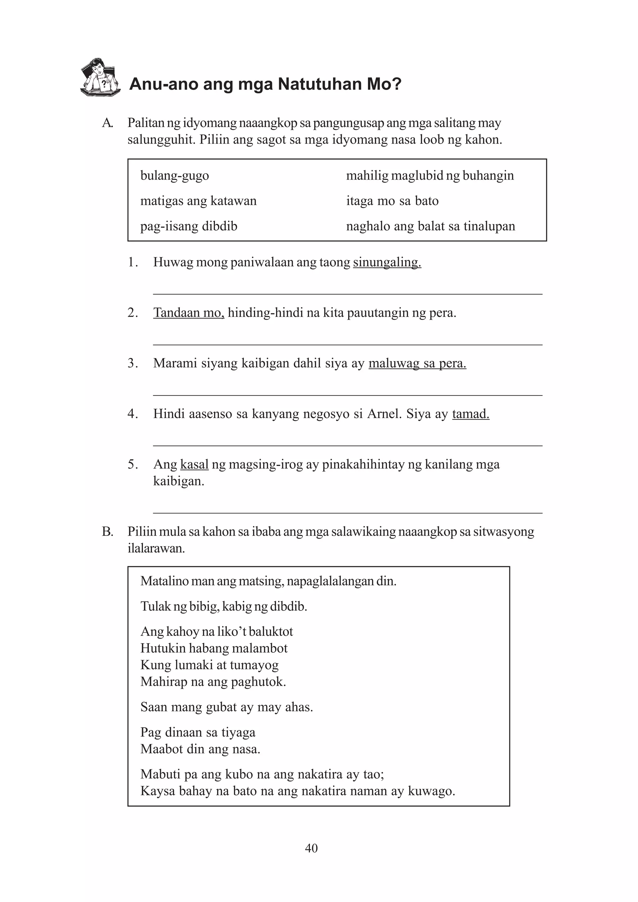 Anu-ano ang mga Natutuhan Mo?

A. Palitan ng idyomang naaangkop sa pangungusap ang mga salitang may
   salungguhit. Piliin ang sagot sa mga idyomang nasa loob ng kahon.

         bulang-gugo                         mahilig maglubid ng buhangin
         matigas ang katawan                 itaga mo sa bato
         pag-iisang dibdib                   naghalo ang balat sa tinalupan

    1.     Huwag mong paniwalaan ang taong sinungaling.
           _______________________________________________________
    2.     Tandaan mo, hinding-hindi na kita pauutangin ng pera.
           _______________________________________________________
    3.     Marami siyang kaibigan dahil siya ay maluwag sa pera.
           _______________________________________________________
    4.     Hindi aasenso sa kanyang negosyo si Arnel. Siya ay tamad.
           _______________________________________________________
    5.     Ang kasal ng magsing-irog ay pinakahihintay ng kanilang mga
           kaibigan.
           _______________________________________________________
B. Piliin mula sa kahon sa ibaba ang mga salawikaing naaangkop sa sitwasyong
   ilalarawan.

         Matalino man ang matsing, napaglalalangan din.
         Tulak ng bibig, kabig ng dibdib.
         Ang kahoy na liko’t baluktot
         Hutukin habang malambot
         Kung lumaki at tumayog
         Mahirap na ang paghutok.
         Saan mang gubat ay may ahas.
         Pag dinaan sa tiyaga
         Maabot din ang nasa.
         Mabuti pa ang kubo na ang nakatira ay tao;
         Kaysa bahay na bato na ang nakatira naman ay kuwago.



                                        40
 