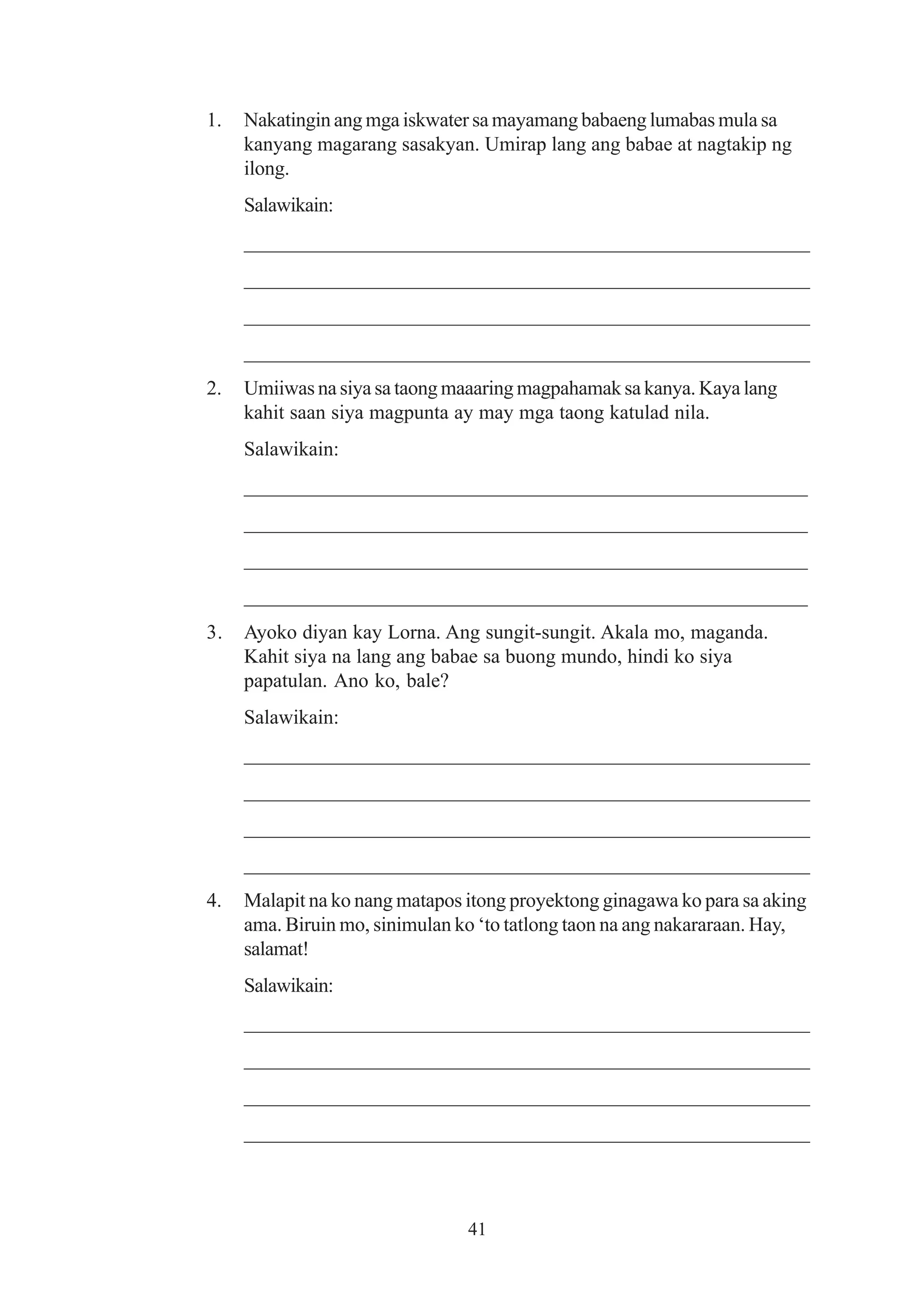 1.   Nakatingin ang mga iskwater sa mayamang babaeng lumabas mula sa
     kanyang magarang sasakyan. Umirap lang ang babae at nagtakip ng
     ilong.
     Salawikain:
     ______________________________________________________
     ______________________________________________________
     ______________________________________________________
     ______________________________________________________
2.   Umiiwas na siya sa taong maaaring magpahamak sa kanya. Kaya lang
     kahit saan siya magpunta ay may mga taong katulad nila.
     Salawikain:
     _______________________________________________________
     _______________________________________________________
     _______________________________________________________
     _______________________________________________________
3.   Ayoko diyan kay Lorna. Ang sungit-sungit. Akala mo, maganda.
     Kahit siya na lang ang babae sa buong mundo, hindi ko siya
     papatulan. Ano ko, bale?
     Salawikain:
     ______________________________________________________
     ______________________________________________________
     ______________________________________________________
     ______________________________________________________
4.   Malapit na ko nang matapos itong proyektong ginagawa ko para sa aking
     ama. Biruin mo, sinimulan ko ‘to tatlong taon na ang nakararaan. Hay,
     salamat!
     Salawikain:
     ______________________________________________________
     ______________________________________________________
     ______________________________________________________
     ______________________________________________________



                                41
 