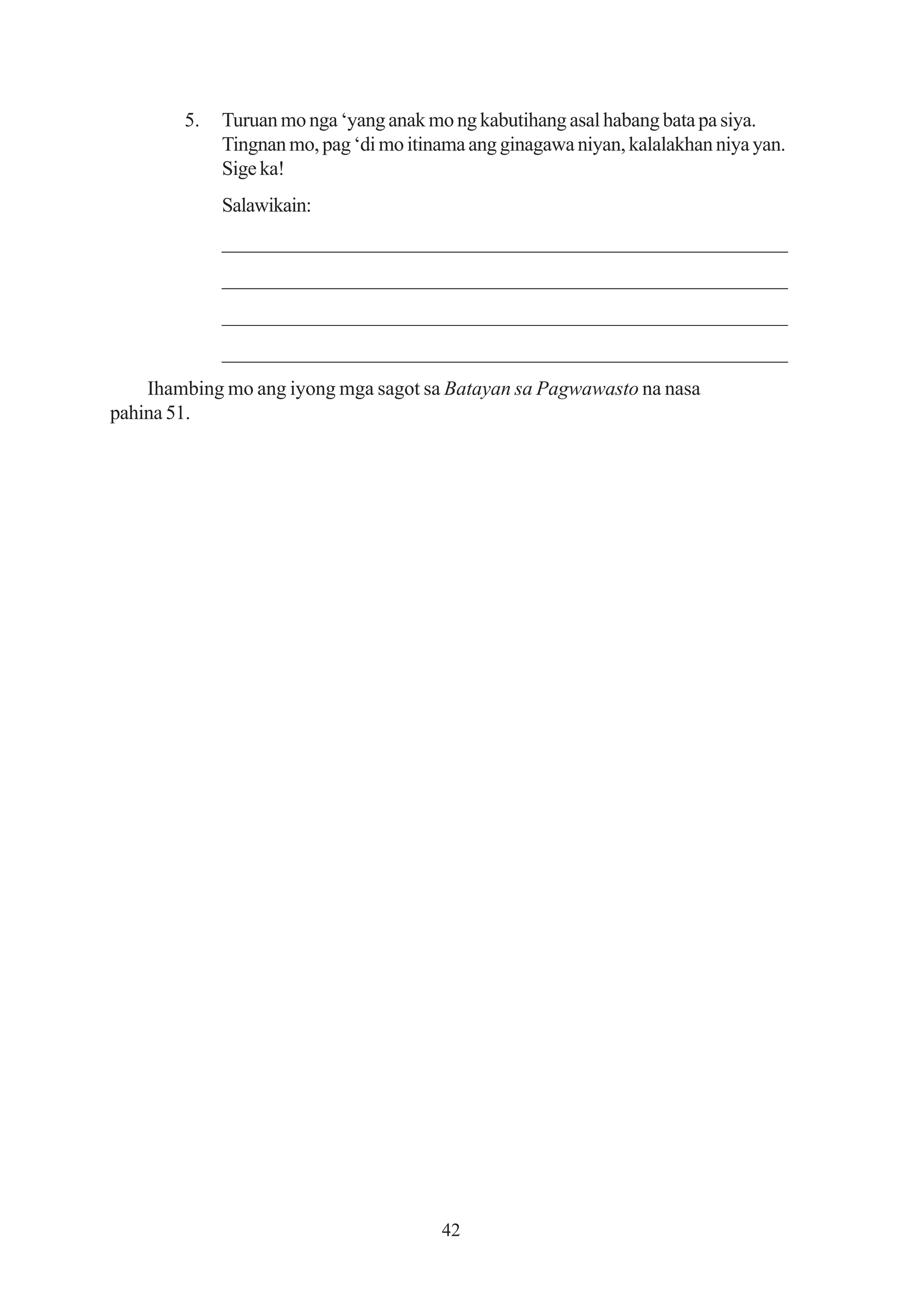 5.   Turuan mo nga ‘yang anak mo ng kabutihang asal habang bata pa siya.
             Tingnan mo, pag ‘di mo itinama ang ginagawa niyan, kalalakhan niya yan.
             Sige ka!
             Salawikain:
             ______________________________________________________
             ______________________________________________________
             ______________________________________________________
             ______________________________________________________
    Ihambing mo ang iyong mga sagot sa Batayan sa Pagwawasto na nasa
pahina 51.




                                        42
 