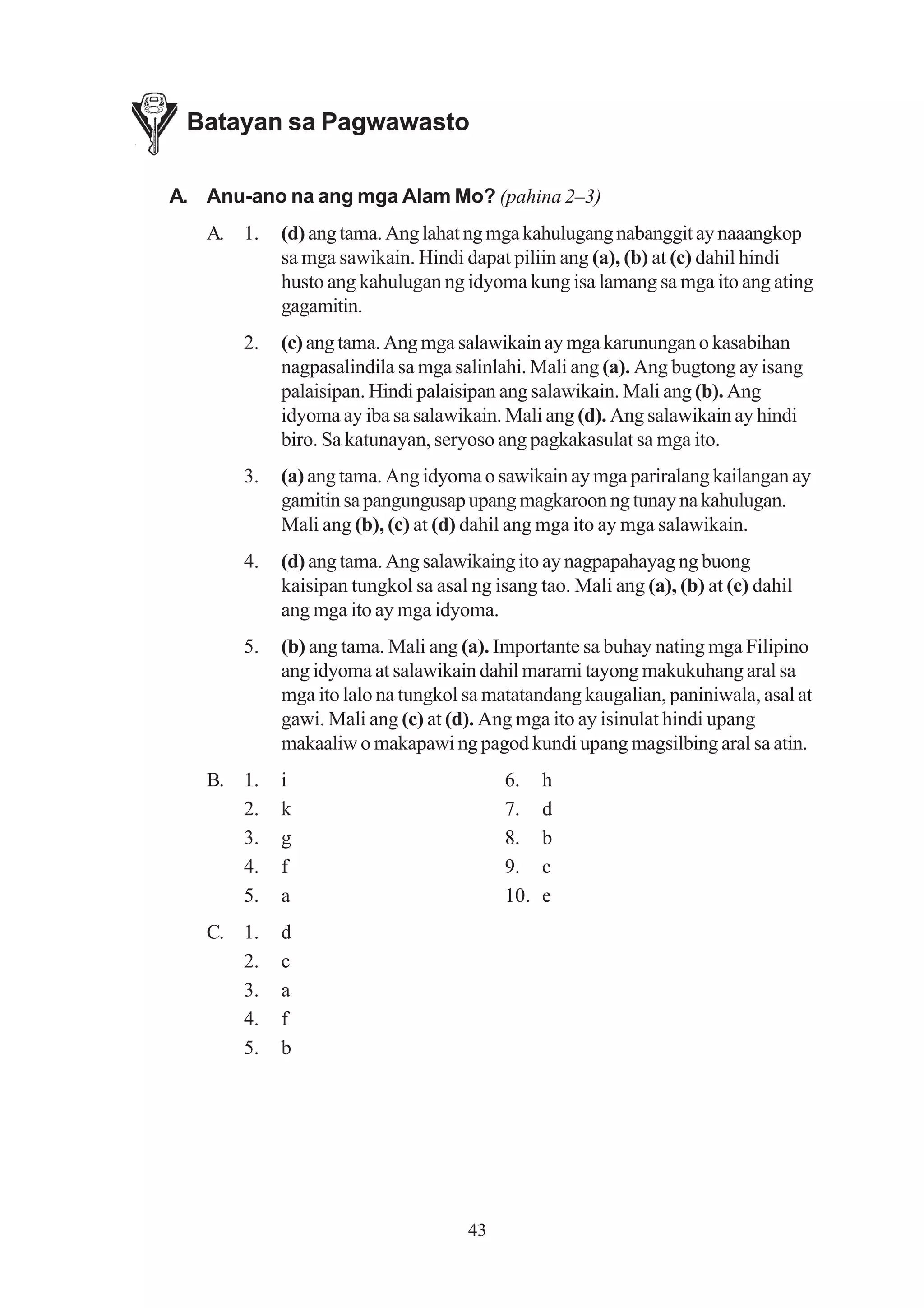 Batayan sa Pagwawasto

A. Anu-ano na ang mga Alam Mo? (pahina 2–3)
   A. 1.    (d) ang tama. Ang lahat ng mga kahulugang nabanggit ay naaangkop
            sa mga sawikain. Hindi dapat piliin ang (a), (b) at (c) dahil hindi
            husto ang kahulugan ng idyoma kung isa lamang sa mga ito ang ating
            gagamitin.
       2.   (c) ang tama. Ang mga salawikain ay mga karunungan o kasabihan
            nagpasalindila sa mga salinlahi. Mali ang (a). Ang bugtong ay isang
            palaisipan. Hindi palaisipan ang salawikain. Mali ang (b). Ang
            idyoma ay iba sa salawikain. Mali ang (d). Ang salawikain ay hindi
            biro. Sa katunayan, seryoso ang pagkakasulat sa mga ito.
       3.   (a) ang tama. Ang idyoma o sawikain ay mga pariralang kailangan ay
            gamitin sa pangungusap upang magkaroon ng tunay na kahulugan.
            Mali ang (b), (c) at (d) dahil ang mga ito ay mga salawikain.
       4.   (d) ang tama. Ang salawikaing ito ay nagpapahayag ng buong
            kaisipan tungkol sa asal ng isang tao. Mali ang (a), (b) at (c) dahil
            ang mga ito ay mga idyoma.
       5.   (b) ang tama. Mali ang (a). Importante sa buhay nating mga Filipino
            ang idyoma at salawikain dahil marami tayong makukuhang aral sa
            mga ito lalo na tungkol sa matatandang kaugalian, paniniwala, asal at
            gawi. Mali ang (c) at (d). Ang mga ito ay isinulat hindi upang
            makaaliw o makapawi ng pagod kundi upang magsilbing aral sa atin.
   B. 1.    i                             6.    h
      2.    k                             7.    d
      3.    g                             8.    b
      4.    f                             9.    c
      5.    a                             10.   e
   C. 1.    d
      2.    c
      3.    a
      4.    f
      5.    b




                                     43
 