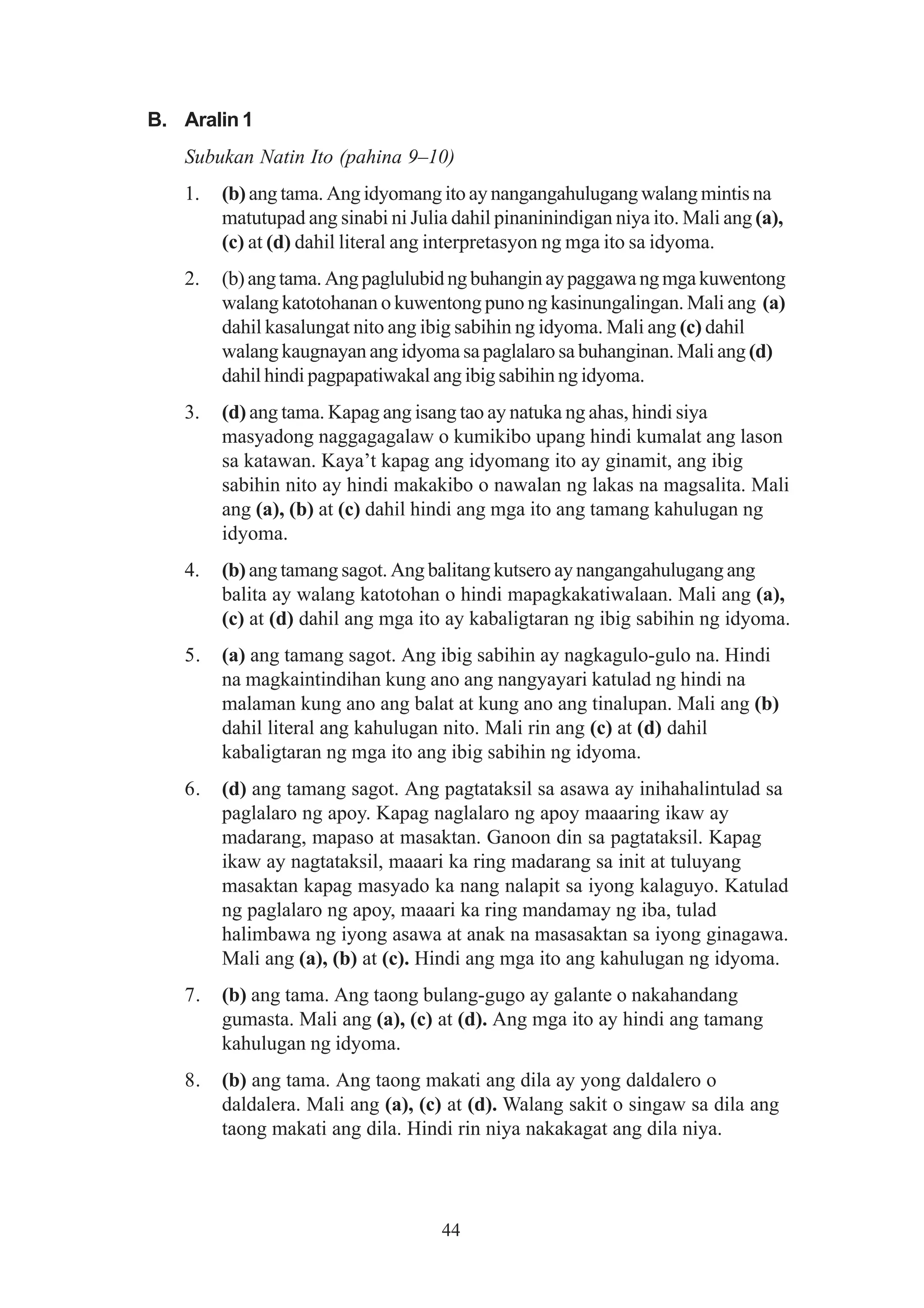 B. Aralin 1
   Subukan Natin Ito (pahina 9–10)
   1.   (b) ang tama. Ang idyomang ito ay nangangahulugang walang mintis na
        matutupad ang sinabi ni Julia dahil pinaninindigan niya ito. Mali ang (a),
        (c) at (d) dahil literal ang interpretasyon ng mga ito sa idyoma.
   2.   (b) ang tama. Ang paglulubid ng buhangin ay paggawa ng mga kuwentong
        walang katotohanan o kuwentong puno ng kasinungalingan. Mali ang (a)
        dahil kasalungat nito ang ibig sabihin ng idyoma. Mali ang (c) dahil
        walang kaugnayan ang idyoma sa paglalaro sa buhanginan. Mali ang (d)
        dahil hindi pagpapatiwakal ang ibig sabihin ng idyoma.
   3.   (d) ang tama. Kapag ang isang tao ay natuka ng ahas, hindi siya
        masyadong naggagagalaw o kumikibo upang hindi kumalat ang lason
        sa katawan. Kaya’t kapag ang idyomang ito ay ginamit, ang ibig
        sabihin nito ay hindi makakibo o nawalan ng lakas na magsalita. Mali
        ang (a), (b) at (c) dahil hindi ang mga ito ang tamang kahulugan ng
        idyoma.
   4.   (b) ang tamang sagot. Ang balitang kutsero ay nangangahulugang ang
        balita ay walang katotohan o hindi mapagkakatiwalaan. Mali ang (a),
        (c) at (d) dahil ang mga ito ay kabaligtaran ng ibig sabihin ng idyoma.
   5.   (a) ang tamang sagot. Ang ibig sabihin ay nagkagulo-gulo na. Hindi
        na magkaintindihan kung ano ang nangyayari katulad ng hindi na
        malaman kung ano ang balat at kung ano ang tinalupan. Mali ang (b)
        dahil literal ang kahulugan nito. Mali rin ang (c) at (d) dahil
        kabaligtaran ng mga ito ang ibig sabihin ng idyoma.
   6.   (d) ang tamang sagot. Ang pagtataksil sa asawa ay inihahalintulad sa
        paglalaro ng apoy. Kapag naglalaro ng apoy maaaring ikaw ay
        madarang, mapaso at masaktan. Ganoon din sa pagtataksil. Kapag
        ikaw ay nagtataksil, maaari ka ring madarang sa init at tuluyang
        masaktan kapag masyado ka nang nalapit sa iyong kalaguyo. Katulad
        ng paglalaro ng apoy, maaari ka ring mandamay ng iba, tulad
        halimbawa ng iyong asawa at anak na masasaktan sa iyong ginagawa.
        Mali ang (a), (b) at (c). Hindi ang mga ito ang kahulugan ng idyoma.
   7.   (b) ang tama. Ang taong bulang-gugo ay galante o nakahandang
        gumasta. Mali ang (a), (c) at (d). Ang mga ito ay hindi ang tamang
        kahulugan ng idyoma.
   8.   (b) ang tama. Ang taong makati ang dila ay yong daldalero o
        daldalera. Mali ang (a), (c) at (d). Walang sakit o singaw sa dila ang
        taong makati ang dila. Hindi rin niya nakakagat ang dila niya.




                                    44
 