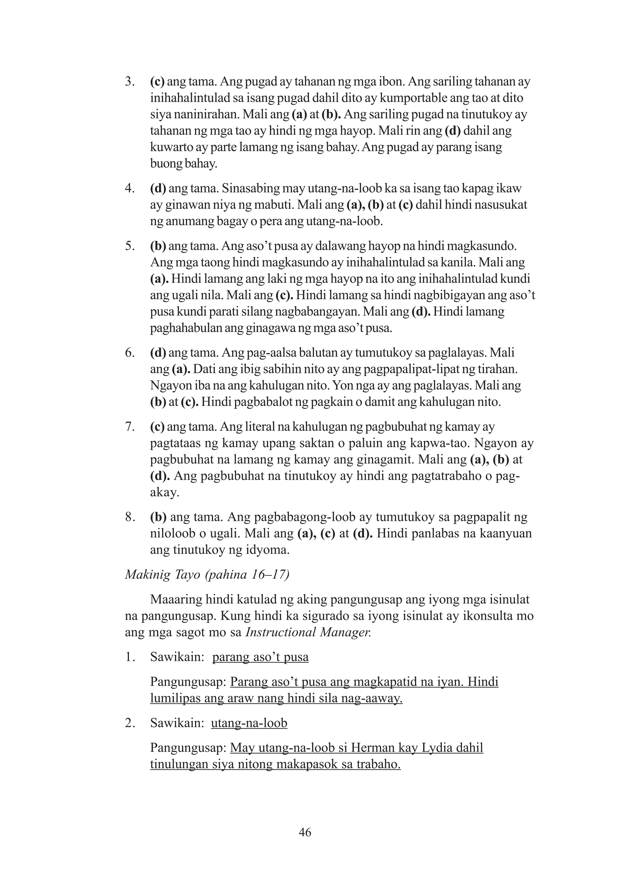 3.   (c) ang tama. Ang pugad ay tahanan ng mga ibon. Ang sariling tahanan ay
     inihahalintulad sa isang pugad dahil dito ay kumportable ang tao at dito
     siya naninirahan. Mali ang (a) at (b). Ang sariling pugad na tinutukoy ay
     tahanan ng mga tao ay hindi ng mga hayop. Mali rin ang (d) dahil ang
     kuwarto ay parte lamang ng isang bahay. Ang pugad ay parang isang
     buong bahay.
4.   (d) ang tama. Sinasabing may utang-na-loob ka sa isang tao kapag ikaw
     ay ginawan niya ng mabuti. Mali ang (a), (b) at (c) dahil hindi nasusukat
     ng anumang bagay o pera ang utang-na-loob.
5.   (b) ang tama. Ang aso’t pusa ay dalawang hayop na hindi magkasundo.
     Ang mga taong hindi magkasundo ay inihahalintulad sa kanila. Mali ang
     (a). Hindi lamang ang laki ng mga hayop na ito ang inihahalintulad kundi
     ang ugali nila. Mali ang (c). Hindi lamang sa hindi nagbibigayan ang aso’t
     pusa kundi parati silang nagbabangayan. Mali ang (d). Hindi lamang
     paghahabulan ang ginagawa ng mga aso’t pusa.
6.   (d) ang tama. Ang pag-aalsa balutan ay tumutukoy sa paglalayas. Mali
     ang (a). Dati ang ibig sabihin nito ay ang pagpapalipat-lipat ng tirahan.
     Ngayon iba na ang kahulugan nito. Yon nga ay ang paglalayas. Mali ang
     (b) at (c). Hindi pagbabalot ng pagkain o damit ang kahulugan nito.
7.   (c) ang tama. Ang literal na kahulugan ng pagbubuhat ng kamay ay
     pagtataas ng kamay upang saktan o paluin ang kapwa-tao. Ngayon ay
     pagbubuhat na lamang ng kamay ang ginagamit. Mali ang (a), (b) at
     (d). Ang pagbubuhat na tinutukoy ay hindi ang pagtatrabaho o pag-
     akay.
8.   (b) ang tama. Ang pagbabagong-loob ay tumutukoy sa pagpapalit ng
     niloloob o ugali. Mali ang (a), (c) at (d). Hindi panlabas na kaanyuan
     ang tinutukoy ng idyoma.
Makinig Tayo (pahina 16–17)
    Maaaring hindi katulad ng aking pangungusap ang iyong mga isinulat
na pangungusap. Kung hindi ka sigurado sa iyong isinulat ay ikonsulta mo
ang mga sagot mo sa Instructional Manager.
1.   Sawikain: parang aso’t pusa
     Pangungusap: Parang aso’t pusa ang magkapatid na iyan. Hindi
     lumilipas ang araw nang hindi sila nag-aaway.
2.   Sawikain: utang-na-loob
     Pangungusap: May utang-na-loob si Herman kay Lydia dahil
     tinulungan siya nitong makapasok sa trabaho.



                                  46
 