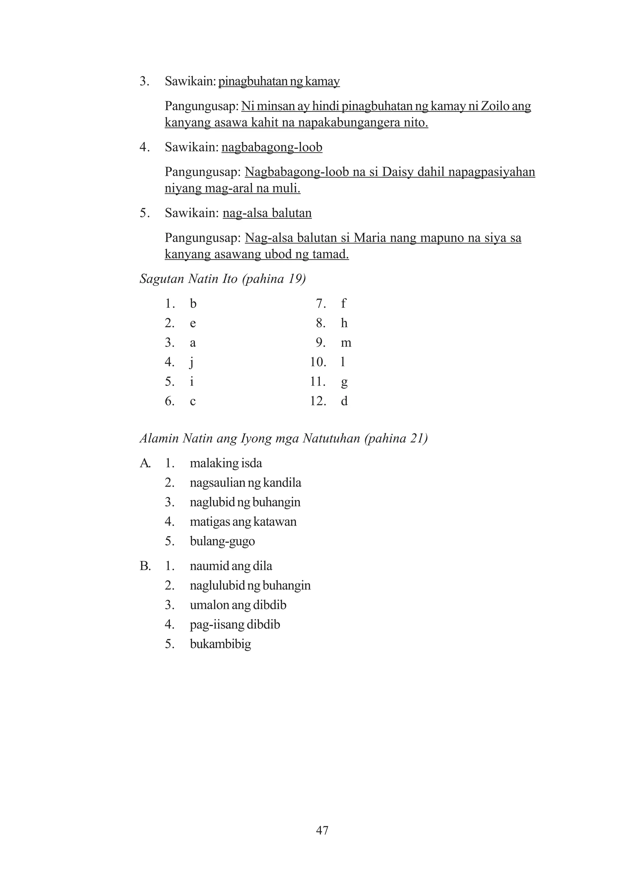 3.   Sawikain: pinagbuhatan ng kamay
     Pangungusap: Ni minsan ay hindi pinagbuhatan ng kamay ni Zoilo ang
     kanyang asawa kahit na napakabungangera nito.
4.   Sawikain: nagbabagong-loob
     Pangungusap: Nagbabagong-loob na si Daisy dahil napagpasiyahan
     niyang mag-aral na muli.
5.   Sawikain: nag-alsa balutan
     Pangungusap: Nag-alsa balutan si Maria nang mapuno na siya sa
     kanyang asawang ubod ng tamad.
Sagutan Natin Ito (pahina 19)
     1.   b                        7.   f
     2.   e                        8.   h
     3.   a                        9.   m
     4.   j                       10.   l
     5.   i                       11.   g
     6.   c                       12.   d

Alamin Natin ang Iyong mga Natutuhan (pahina 21)
A. 1.     malaking isda
   2.     nagsaulian ng kandila
   3.     naglubid ng buhangin
   4.     matigas ang katawan
   5.     bulang-gugo
B. 1.     naumid ang dila
   2.     naglulubid ng buhangin
   3.     umalon ang dibdib
   4.     pag-iisang dibdib
   5.     bukambibig




                                   47
 