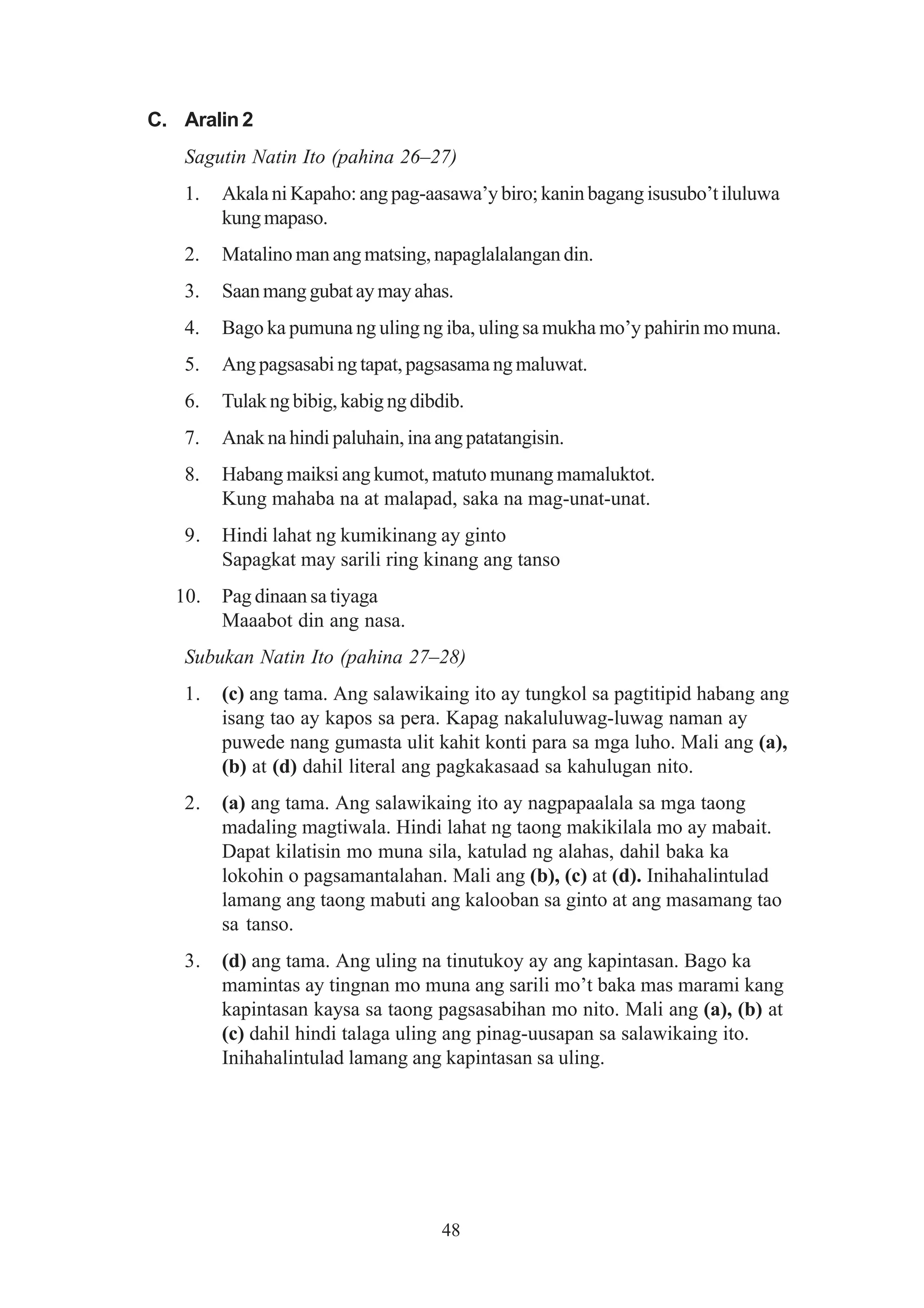 C. Aralin 2
   Sagutin Natin Ito (pahina 26–27)
   1.   Akala ni Kapaho: ang pag-aasawa’y biro; kanin bagang isusubo’t iluluwa
        kung mapaso.
   2.   Matalino man ang matsing, napaglalalangan din.
   3.   Saan mang gubat ay may ahas.
   4.   Bago ka pumuna ng uling ng iba, uling sa mukha mo’y pahirin mo muna.
   5.   Ang pagsasabi ng tapat, pagsasama ng maluwat.
   6.   Tulak ng bibig, kabig ng dibdib.
   7.   Anak na hindi paluhain, ina ang patatangisin.
   8.   Habang maiksi ang kumot, matuto munang mamaluktot.
        Kung mahaba na at malapad, saka na mag-unat-unat.
   9.   Hindi lahat ng kumikinang ay ginto
        Sapagkat may sarili ring kinang ang tanso
  10.   Pag dinaan sa tiyaga
        Maaabot din ang nasa.
   Subukan Natin Ito (pahina 27–28)
   1.   (c) ang tama. Ang salawikaing ito ay tungkol sa pagtitipid habang ang
        isang tao ay kapos sa pera. Kapag nakaluluwag-luwag naman ay
        puwede nang gumasta ulit kahit konti para sa mga luho. Mali ang (a),
        (b) at (d) dahil literal ang pagkakasaad sa kahulugan nito.
   2.   (a) ang tama. Ang salawikaing ito ay nagpapaalala sa mga taong
        madaling magtiwala. Hindi lahat ng taong makikilala mo ay mabait.
        Dapat kilatisin mo muna sila, katulad ng alahas, dahil baka ka
        lokohin o pagsamantalahan. Mali ang (b), (c) at (d). Inihahalintulad
        lamang ang taong mabuti ang kalooban sa ginto at ang masamang tao
        sa tanso.
   3.   (d) ang tama. Ang uling na tinutukoy ay ang kapintasan. Bago ka
        mamintas ay tingnan mo muna ang sarili mo’t baka mas marami kang
        kapintasan kaysa sa taong pagsasabihan mo nito. Mali ang (a), (b) at
        (c) dahil hindi talaga uling ang pinag-uusapan sa salawikaing ito.
        Inihahalintulad lamang ang kapintasan sa uling.




                                     48
 