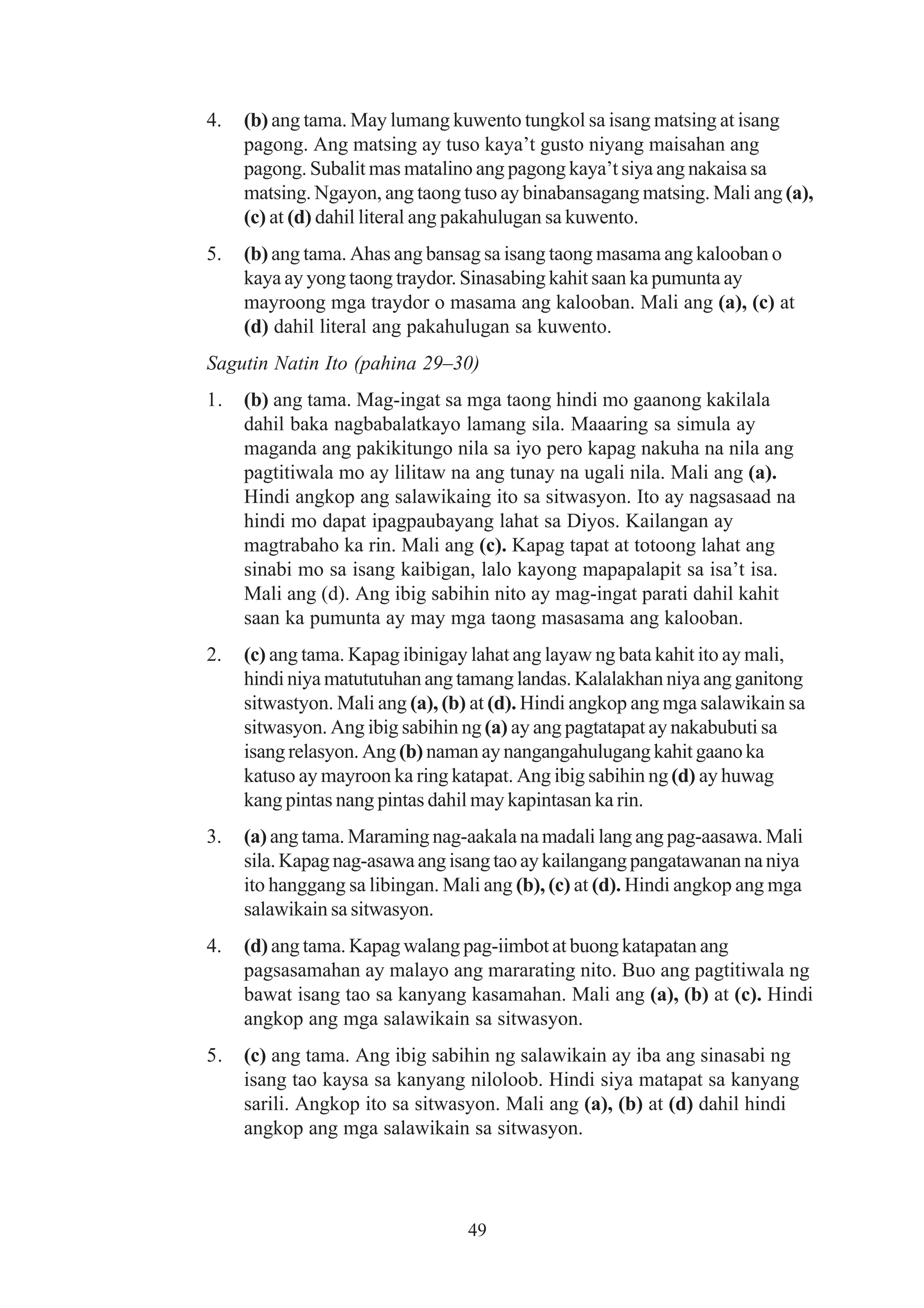 4.   (b) ang tama. May lumang kuwento tungkol sa isang matsing at isang
     pagong. Ang matsing ay tuso kaya’t gusto niyang maisahan ang
     pagong. Subalit mas matalino ang pagong kaya’t siya ang nakaisa sa
     matsing. Ngayon, ang taong tuso ay binabansagang matsing. Mali ang (a),
     (c) at (d) dahil literal ang pakahulugan sa kuwento.
5.   (b) ang tama. Ahas ang bansag sa isang taong masama ang kalooban o
     kaya ay yong taong traydor. Sinasabing kahit saan ka pumunta ay
     mayroong mga traydor o masama ang kalooban. Mali ang (a), (c) at
     (d) dahil literal ang pakahulugan sa kuwento.
Sagutin Natin Ito (pahina 29–30)
1.   (b) ang tama. Mag-ingat sa mga taong hindi mo gaanong kakilala
     dahil baka nagbabalatkayo lamang sila. Maaaring sa simula ay
     maganda ang pakikitungo nila sa iyo pero kapag nakuha na nila ang
     pagtitiwala mo ay lilitaw na ang tunay na ugali nila. Mali ang (a).
     Hindi angkop ang salawikaing ito sa sitwasyon. Ito ay nagsasaad na
     hindi mo dapat ipagpaubayang lahat sa Diyos. Kailangan ay
     magtrabaho ka rin. Mali ang (c). Kapag tapat at totoong lahat ang
     sinabi mo sa isang kaibigan, lalo kayong mapapalapit sa isa’t isa.
     Mali ang (d). Ang ibig sabihin nito ay mag-ingat parati dahil kahit
     saan ka pumunta ay may mga taong masasama ang kalooban.
2.   (c) ang tama. Kapag ibinigay lahat ang layaw ng bata kahit ito ay mali,
     hindi niya matututuhan ang tamang landas. Kalalakhan niya ang ganitong
     sitwastyon. Mali ang (a), (b) at (d). Hindi angkop ang mga salawikain sa
     sitwasyon. Ang ibig sabihin ng (a) ay ang pagtatapat ay nakabubuti sa
     isang relasyon. Ang (b) naman ay nangangahulugang kahit gaano ka
     katuso ay mayroon ka ring katapat. Ang ibig sabihin ng (d) ay huwag
     kang pintas nang pintas dahil may kapintasan ka rin.
3.   (a) ang tama. Maraming nag-aakala na madali lang ang pag-aasawa. Mali
     sila. Kapag nag-asawa ang isang tao ay kailangang pangatawanan na niya
     ito hanggang sa libingan. Mali ang (b), (c) at (d). Hindi angkop ang mga
     salawikain sa sitwasyon.
4.   (d) ang tama. Kapag walang pag-iimbot at buong katapatan ang
     pagsasamahan ay malayo ang mararating nito. Buo ang pagtitiwala ng
     bawat isang tao sa kanyang kasamahan. Mali ang (a), (b) at (c). Hindi
     angkop ang mga salawikain sa sitwasyon.
5.   (c) ang tama. Ang ibig sabihin ng salawikain ay iba ang sinasabi ng
     isang tao kaysa sa kanyang niloloob. Hindi siya matapat sa kanyang
     sarili. Angkop ito sa sitwasyon. Mali ang (a), (b) at (d) dahil hindi
     angkop ang mga salawikain sa sitwasyon.




                                 49
 