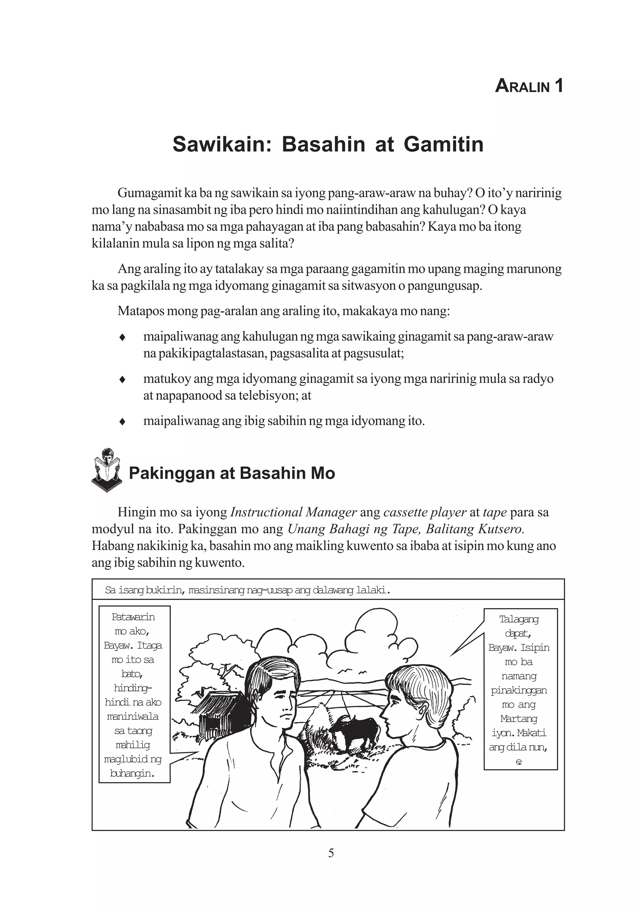 ARALIN 1


                 Sawikain: Basahin at Gamitin

     Gumagamit ka ba ng sawikain sa iyong pang-araw-araw na buhay? O ito’y naririnig
mo lang na sinasambit ng iba pero hindi mo naiintindihan ang kahulugan? O kaya
nama’y nababasa mo sa mga pahayagan at iba pang babasahin? Kaya mo ba itong
kilalanin mula sa lipon ng mga salita?
     Ang araling ito ay tatalakay sa mga paraang gagamitin mo upang maging marunong
ka sa pagkilala ng mga idyomang ginagamit sa sitwasyon o pangungusap.
    Matapos mong pag-aralan ang araling ito, makakaya mo nang:
    ♦     maipaliwanag ang kahulugan ng mga sawikaing ginagamit sa pang-araw-araw
          na pakikipagtalastasan, pagsasalita at pagsusulat;
    ♦     matukoy ang mga idyomang ginagamit sa iyong mga naririnig mula sa radyo
          at napapanood sa telebisyon; at
    ♦     maipaliwanag ang ibig sabihin ng mga idyomang ito.


        Pakinggan at Basahin Mo

     Hingin mo sa iyong Instructional Manager ang cassette player at tape para sa
modyul na ito. Pakinggan mo ang Unang Bahagi ng Tape, Balitang Kutsero.
Habang nakikinig ka, basahin mo ang maikling kuwento sa ibaba at isipin mo kung ano
ang ibig sabihin ng kuwento.
  Sa isang bukirin, masinsinang nag-uusap ang dalawang lalaki.

    Ptwrn
     aaai                                                               Talagang
     mo ako,                                                             dpt
                                                                           aa,
  Bayaw. Itaga                                                        Byw Iii
                                                                       aa. spn
    mo ito sa                                                             mo ba
      bt,
       ao                                                               namang
     hnig
      idn-                                                            pinakinggan
  hindi na ako                                                           mo ang
   maniniwala                                                           Martang
     sa taong                                                         i o .M k t
                                                                       yn aai
     mhlg
      aii                                                             ang dila nun,
  maglubid ng                                                               e
                                                                            .
    buhangin.




                                                5
 