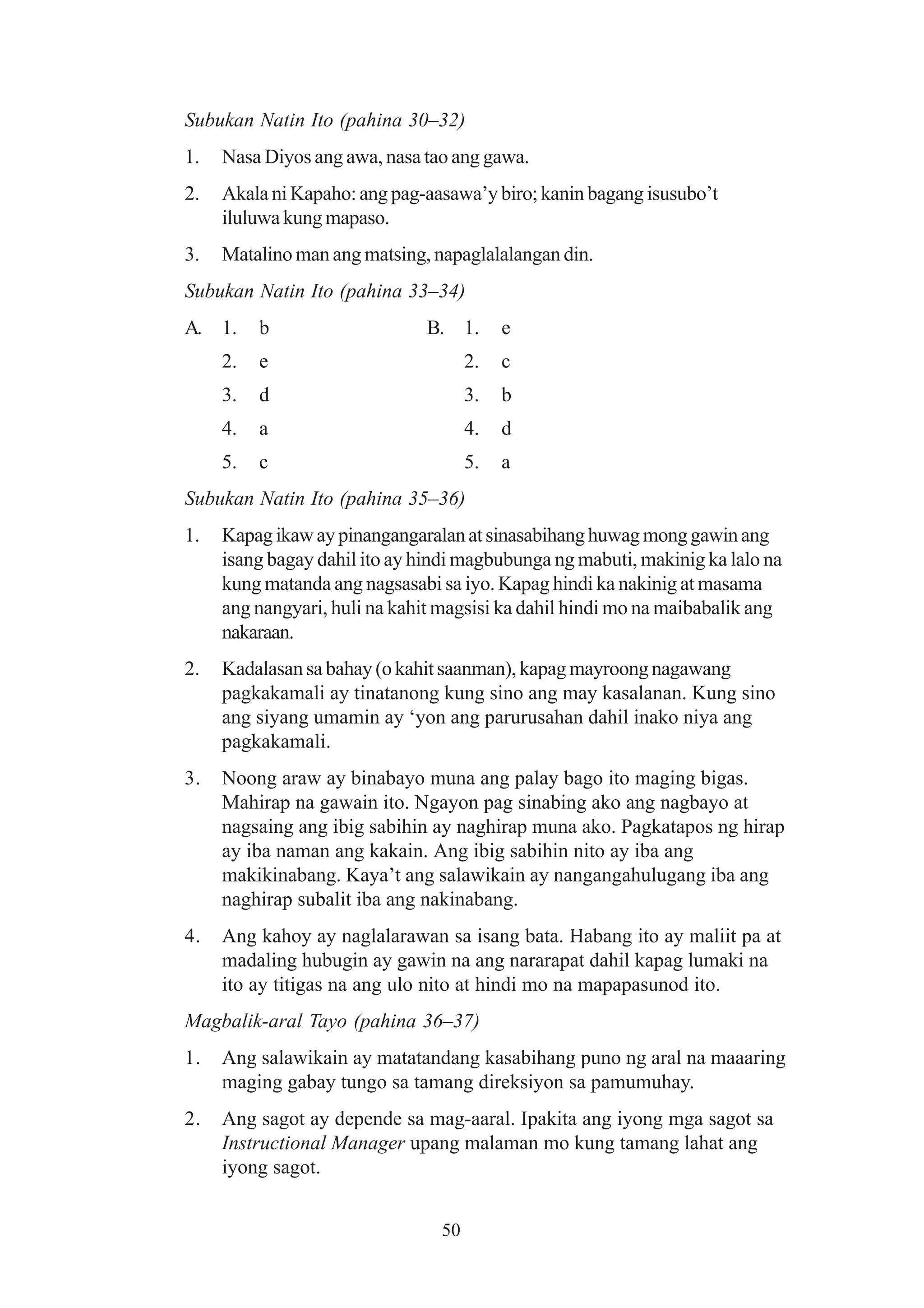 Subukan Natin Ito (pahina 30–32)
1.   Nasa Diyos ang awa, nasa tao ang gawa.
2.   Akala ni Kapaho: ang pag-aasawa’y biro; kanin bagang isusubo’t
     iluluwa kung mapaso.
3.   Matalino man ang matsing, napaglalalangan din.
Subukan Natin Ito (pahina 33–34)
A. 1.     b                   B. 1.       e
     2.   e                          2.   c
     3.   d                          3.   b
     4.   a                          4.   d
     5.   c                          5.   a
Subukan Natin Ito (pahina 35–36)
1.   Kapag ikaw ay pinangangaralan at sinasabihang huwag mong gawin ang
     isang bagay dahil ito ay hindi magbubunga ng mabuti, makinig ka lalo na
     kung matanda ang nagsasabi sa iyo. Kapag hindi ka nakinig at masama
     ang nangyari, huli na kahit magsisi ka dahil hindi mo na maibabalik ang
     nakaraan.
2.   Kadalasan sa bahay (o kahit saanman), kapag mayroong nagawang
     pagkakamali ay tinatanong kung sino ang may kasalanan. Kung sino
     ang siyang umamin ay ‘yon ang parurusahan dahil inako niya ang
     pagkakamali.
3.   Noong araw ay binabayo muna ang palay bago ito maging bigas.
     Mahirap na gawain ito. Ngayon pag sinabing ako ang nagbayo at
     nagsaing ang ibig sabihin ay naghirap muna ako. Pagkatapos ng hirap
     ay iba naman ang kakain. Ang ibig sabihin nito ay iba ang
     makikinabang. Kaya’t ang salawikain ay nangangahulugang iba ang
     naghirap subalit iba ang nakinabang.
4.   Ang kahoy ay naglalarawan sa isang bata. Habang ito ay maliit pa at
     madaling hubugin ay gawin na ang nararapat dahil kapag lumaki na
     ito ay titigas na ang ulo nito at hindi mo na mapapasunod ito.
Magbalik-aral Tayo (pahina 36–37)
1.   Ang salawikain ay matatandang kasabihang puno ng aral na maaaring
     maging gabay tungo sa tamang direksiyon sa pamumuhay.
2.   Ang sagot ay depende sa mag-aaral. Ipakita ang iyong mga sagot sa
     Instructional Manager upang malaman mo kung tamang lahat ang
     iyong sagot.


                                50
 
