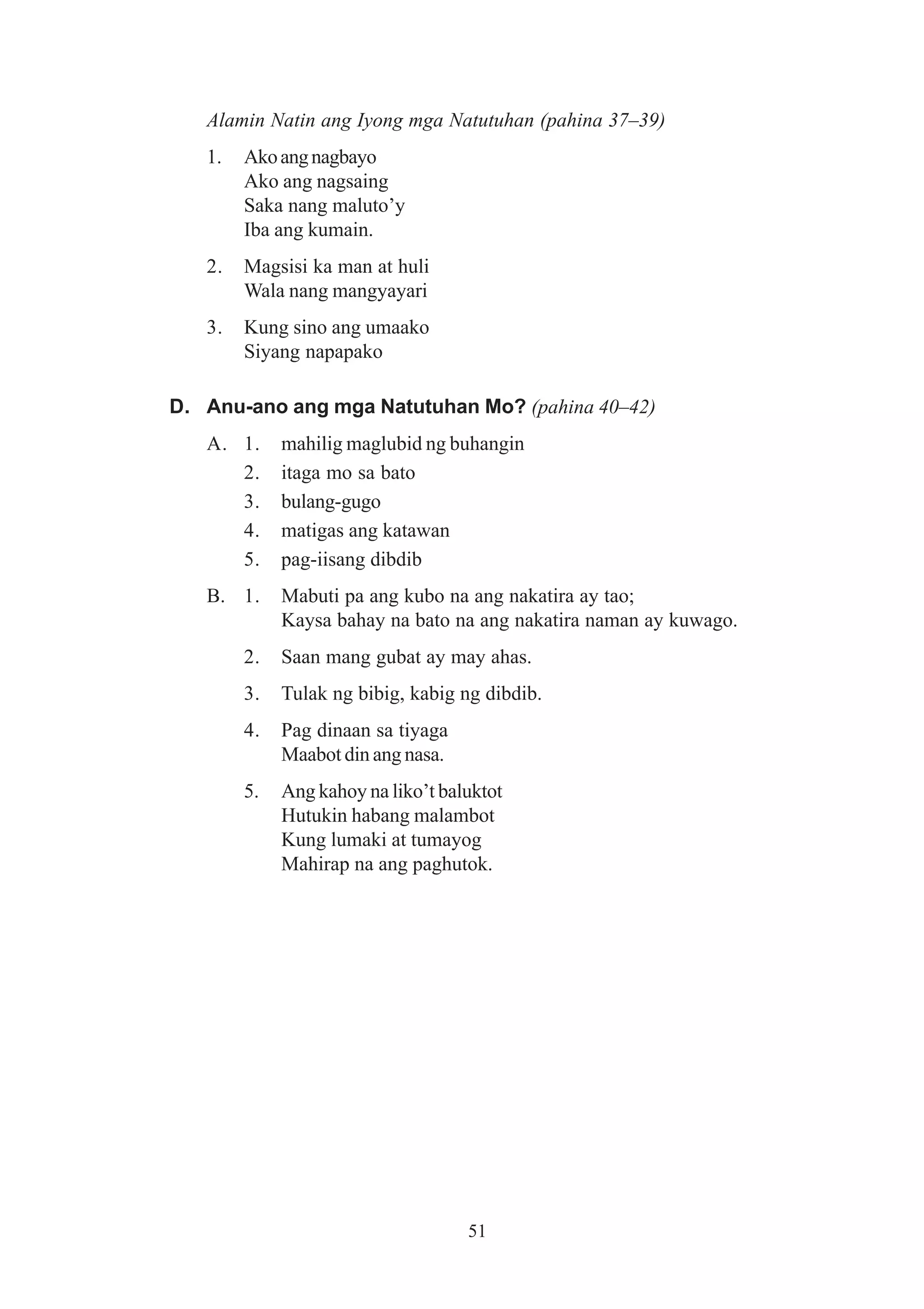 Alamin Natin ang Iyong mga Natutuhan (pahina 37–39)
   1.   Ako ang nagbayo
        Ako ang nagsaing
        Saka nang maluto’y
        Iba ang kumain.
   2.   Magsisi ka man at huli
        Wala nang mangyayari
   3.   Kung sino ang umaako
        Siyang napapako

D. Anu-ano ang mga Natutuhan Mo? (pahina 40–42)
   A. 1.     mahilig maglubid ng buhangin
      2.     itaga mo sa bato
      3.     bulang-gugo
      4.     matigas ang katawan
      5.     pag-iisang dibdib
   B. 1.     Mabuti pa ang kubo na ang nakatira ay tao;
             Kaysa bahay na bato na ang nakatira naman ay kuwago.
        2.   Saan mang gubat ay may ahas.
        3.   Tulak ng bibig, kabig ng dibdib.
        4.   Pag dinaan sa tiyaga
             Maabot din ang nasa.
        5.   Ang kahoy na liko’t baluktot
             Hutukin habang malambot
             Kung lumaki at tumayog
             Mahirap na ang paghutok.




                                    51
 