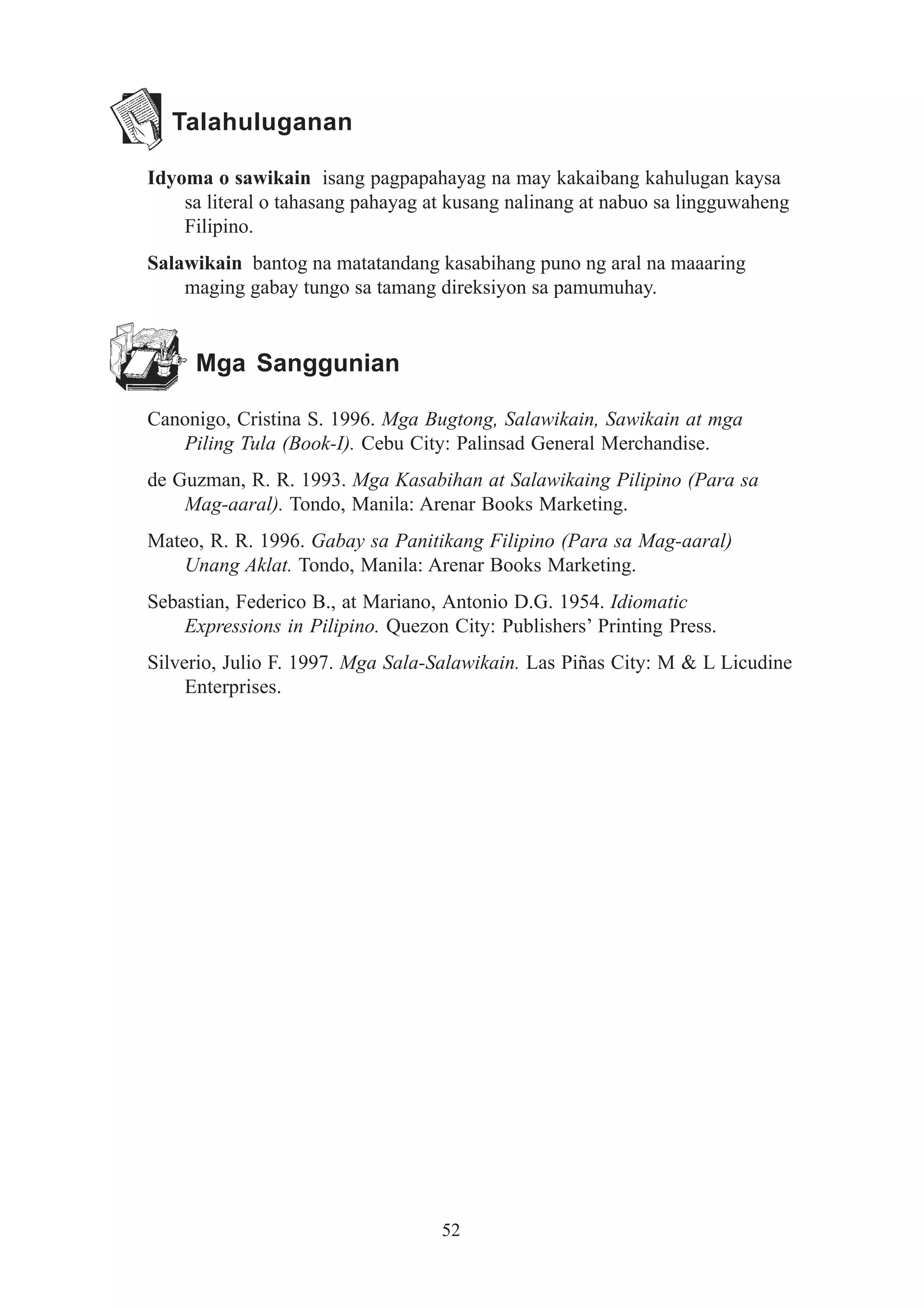 Talahuluganan

Idyoma o sawikain isang pagpapahayag na may kakaibang kahulugan kaysa
    sa literal o tahasang pahayag at kusang nalinang at nabuo sa lingguwaheng
    Filipino.
Salawikain bantog na matatandang kasabihang puno ng aral na maaaring
    maging gabay tungo sa tamang direksiyon sa pamumuhay.


     Mga Sanggunian

Canonigo, Cristina S. 1996. Mga Bugtong, Salawikain, Sawikain at mga
   Piling Tula (Book-I). Cebu City: Palinsad General Merchandise.
de Guzman, R. R. 1993. Mga Kasabihan at Salawikaing Pilipino (Para sa
    Mag-aaral). Tondo, Manila: Arenar Books Marketing.
Mateo, R. R. 1996. Gabay sa Panitikang Filipino (Para sa Mag-aaral)
    Unang Aklat. Tondo, Manila: Arenar Books Marketing.
Sebastian, Federico B., at Mariano, Antonio D.G. 1954. Idiomatic
    Expressions in Pilipino. Quezon City: Publishers’ Printing Press.
Silverio, Julio F. 1997. Mga Sala-Salawikain. Las Piñas City: M & L Licudine
     Enterprises.




                                   52
 