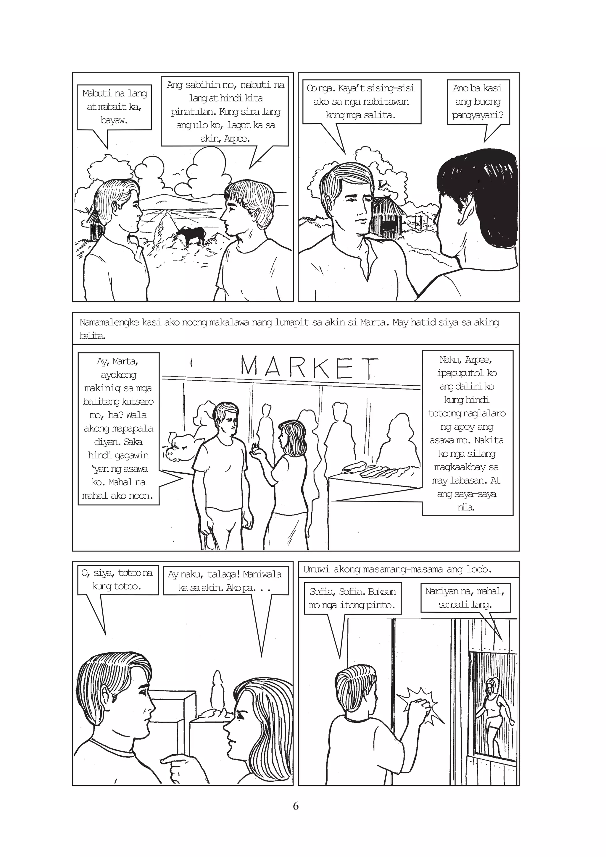 Ang sabihin mo, mabuti na        O na Ky’ ssn-ii
                                                    o g. aat iigss              Ano ba kasi
Mabuti na lang         l n a h n ik t
                        ag t id ia
 at mabait ka,                                      ako sa mga nabitawan         ang buong
                   pinatulan. Kung sira lang          kong mga salita.          pangyayari?
    bayaw.          ang ulo ko, lagot ka sa
                          a i ,A p e
                           kn re.




Namamalengke kasi ako noong makalawa nang lumapit sa akin si Marta. May hatid siya sa aking
blt.
 aia

   A ,M r a
    y at,                                                                     Naku, Arpee,
    ayokong                                                                  ipapuputol ko
makinig sa mga                                                                a gd l r k
                                                                               n aii o
bltn kteo
 aiag usr                                                                      kung hindi
 mo, ha? Wala                                                              totoong naglalaro
akong mapapala                                                                ng apoy ang
   dyn Sk
    ia. aa                                                                 asawa mo. Nakita
 hindi gagawin                                                               ko nga silang
 ‘yan ng asawa                                                              magkaakbay sa
  ko. Mahal na                                                              may labasan. At
mahal ako noon.                                                              ang saya-saya
                                                                                  nl.
                                                                                  ia




O s y ,t t on
 , ia oo a         Ay naku, talaga! Maniwala       Umuwi akong masamang-masama ang loob.
  kung totoo.        k s a i .A op ...
                      a a kn k a                    Sfa Sfa Bka
                                                     oi, oi. usn           Nariyan na, mahal,
                                                    mo nga itong pinto.       s n a il n .
                                                                               adl ag




                                               6
 