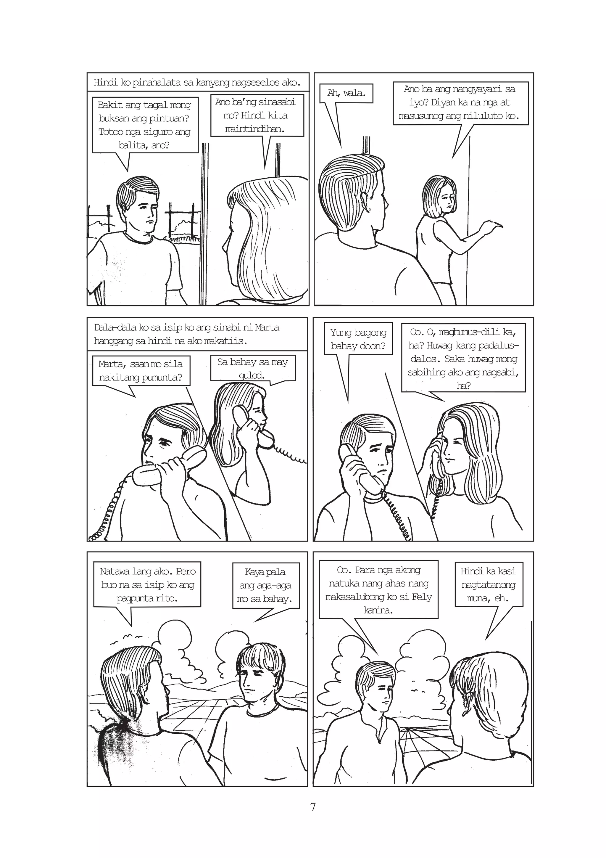 Hindi ko pinahalata sa kanyang nagseselos ako.
                                                     A ,w l .
                                                      h aa           Ano ba ang nangyayari sa
Bakit ang tagal mong       Ano ba’ng sinasabi                         iyo? Diyan ka na nga at
buksan ang pintuan?          mo? Hindi kita                         masusunog ang niluluto ko.
Totoo nga siguro ang         maintindihan.
    b l t ,a o
     aia n?




Dala-dala ko sa isip ko ang sinabi ni Marta          Yung bagong       Oo. O, maghunus-dili ka,
hanggang sa hindi na ako makatiis.                   bahay doon?      ha? Huwag kang padalus-
 Marta, saan mo sila        Sa bahay sa may                            dalos. Saka huwag mong
 nakitang pumunta?               gld
                                  uo.                                 sabihing ako ang nagsabi,
                                                                                  h?
                                                                                   a




 Natawa lang ako. Pero            Kaya pala             Oo. Para nga akong       H n ik k s
                                                                                  id a ai
 buo na sa isip ko ang           ang aga-aga          natuka nang ahas nang      nagtatanong
     pgut rt.
      apna io                    mo sa bahay.        makasalubong ko si Fely      muna, eh.
                                                              knn.
                                                               aia




                                                 7
 