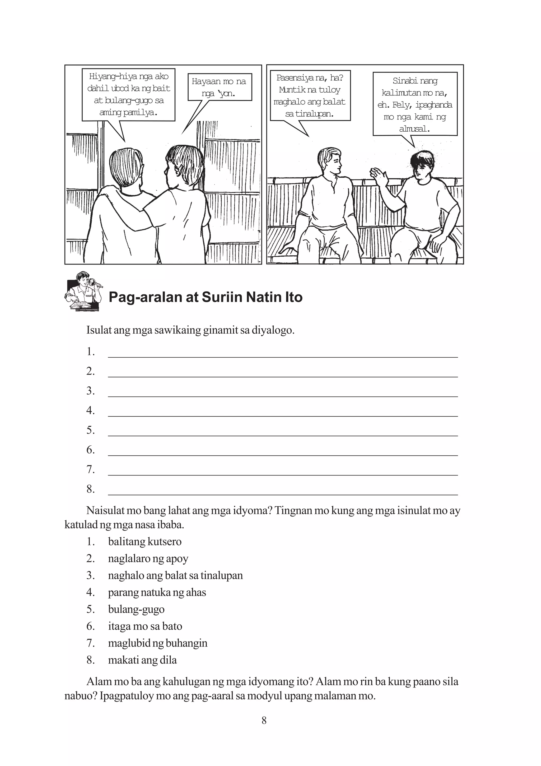 Hiyang-hiya nga ako                         Pasensiya na, ha?       Sinabi nang
                            Hayaan mo na
    dahil ubod ka ng bait                        Muntik na tuloy     kalimutan mo na,
                              n a‘ o .
                               g yn
      at bulang-gugo sa                        maghalo ang balat    eh. Fely, ipaghanda
       aming pamilya.                             s tnlpn
                                                   a iaua.            mo nga kami ng
                                                                          amsl
                                                                           lua.




         Pag-aralan at Suriin Natin Ito

    Isulat ang mga sawikaing ginamit sa diyalogo.
    1.   _________________________________________________________
    2.   _________________________________________________________
    3.   _________________________________________________________
    4.   _________________________________________________________
    5.   _________________________________________________________
    6.   _________________________________________________________
    7.   _________________________________________________________
    8.   _________________________________________________________
     Naisulat mo bang lahat ang mga idyoma? Tingnan mo kung ang mga isinulat mo ay
katulad ng mga nasa ibaba.
     1. balitang kutsero
     2. naglalaro ng apoy
     3. naghalo ang balat sa tinalupan
     4. parang natuka ng ahas
     5. bulang-gugo
     6. itaga mo sa bato
     7. maglubid ng buhangin
     8. makati ang dila
    Alam mo ba ang kahulugan ng mga idyomang ito? Alam mo rin ba kung paano sila
nabuo? Ipagpatuloy mo ang pag-aaral sa modyul upang malaman mo.

                                           8
 