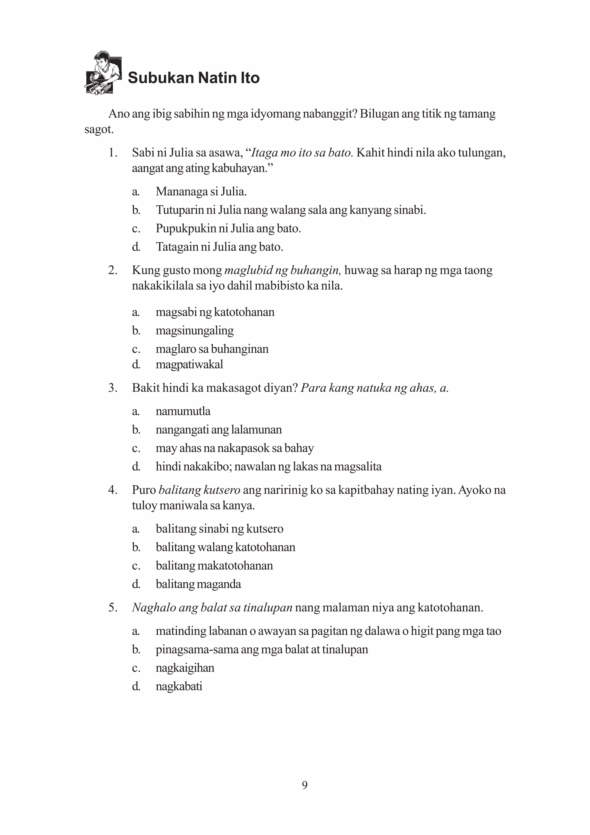 Subukan Natin Ito

    Ano ang ibig sabihin ng mga idyomang nabanggit? Bilugan ang titik ng tamang
sagot.
    1.   Sabi ni Julia sa asawa, “Itaga mo ito sa bato. Kahit hindi nila ako tulungan,
         aangat ang ating kabuhayan.”
         a.   Mananaga si Julia.
         b.   Tutuparin ni Julia nang walang sala ang kanyang sinabi.
         c.   Pupukpukin ni Julia ang bato.
         d.   Tatagain ni Julia ang bato.
    2.   Kung gusto mong maglubid ng buhangin, huwag sa harap ng mga taong
         nakakikilala sa iyo dahil mabibisto ka nila.

         a.   magsabi ng katotohanan
         b.   magsinungaling
         c.   maglaro sa buhanginan
         d.   magpatiwakal
    3.   Bakit hindi ka makasagot diyan? Para kang natuka ng ahas, a.
         a.   namumutla
         b.   nangangati ang lalamunan
         c.   may ahas na nakapasok sa bahay
         d.   hindi nakakibo; nawalan ng lakas na magsalita
    4.   Puro balitang kutsero ang naririnig ko sa kapitbahay nating iyan. Ayoko na
         tuloy maniwala sa kanya.
         a.   balitang sinabi ng kutsero
         b.   balitang walang katotohanan
         c.   balitang makatotohanan
         d.   balitang maganda
    5.   Naghalo ang balat sa tinalupan nang malaman niya ang katotohanan.
         a.   matinding labanan o awayan sa pagitan ng dalawa o higit pang mga tao
         b.   pinagsama-sama ang mga balat at tinalupan
         c.   nagkaigihan
         d.   nagkabati




                                            9
 