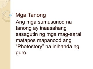 Mga Tanong
Ang mga sumusunod na
tanong ay inaasahang
sasagutin ng mga mag-aaral
matapos mapanood ang
“Photostory” na inihanda ng
guro.
 