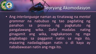 Teoryang Akomodasyon
• Ang interlanguage naman ay tinatawag na mental
grammar na nabubuo ng tao pagdating ng
panahon sa proseso ng pagkatuto ng
pangalawang wika. Dahil madalas nating
ginagamit ang wika, nagkakaroon ng mga
pagbabago sa paggamit natin sa mga ito,
maaaring nadadagdagan natin o di kaya ay
nababawasan natin ang mga ito.
 