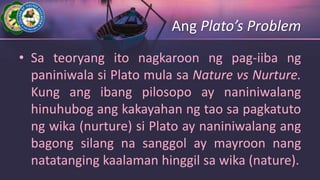 Ang Plato’s Problem
• Sa teoryang ito nagkaroon ng pag-iiba ng
paniniwala si Plato mula sa Nature vs Nurture.
Kung ang ibang pilosopo ay naniniwalang
hinuhubog ang kakayahan ng tao sa pagkatuto
ng wika (nurture) si Plato ay naniniwalang ang
bagong silang na sanggol ay mayroon nang
natatanging kaalaman hinggil sa wika (nature).
 