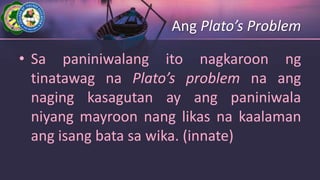 Ang Plato’s Problem
• Sa paniniwalang ito nagkaroon ng
tinatawag na Plato’s problem na ang
naging kasagutan ay ang paniniwala
niyang mayroon nang likas na kaalaman
ang isang bata sa wika. (innate)
 