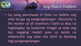 Ang Plato’s Problem
• Isa pang paniniwala ni Plato na nalikha ang
wika bunga ng pangangailangan. (Necessity is
the mother of all invention.) Dahil sa likas na
nagtataglay ng kaalaman hinggil sa wika ang
tao, nagiging madali para sa kanila na
imbentuhin ang wika nila dahil sa kanilang
mga pangangailangan.
 