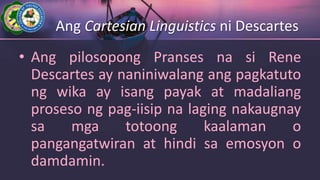 Ang Cartesian Linguistics ni Descartes
• Ang pilosopong Pranses na si Rene
Descartes ay naniniwalang ang pagkatuto
ng wika ay isang payak at madaliang
proseso ng pag-iisip na laging nakaugnay
sa mga totoong kaalaman o
pangangatwiran at hindi sa emosyon o
damdamin.
 