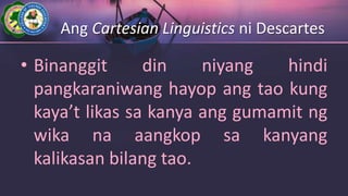 Ang Cartesian Linguistics ni Descartes
• Binanggit din niyang hindi
pangkaraniwang hayop ang tao kung
kaya’t likas sa kanya ang gumamit ng
wika na aangkop sa kanyang
kalikasan bilang tao.
 