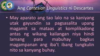 Ang Cartesian Linguistics ni Descartes
• May aparato ang tao lalo na sa kaniyang
utak gayundin sa pagsasalita upang
magamit sa mataas at komplikadong
antas ng wikang kailangan niya hindi
lamang para mabuhay bagkus
magampanan ang iba’t ibang tungkulin
nito sa kanyang buhay.
 