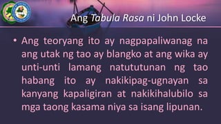 Ang Tabula Rasa ni John Locke
• Ang teoryang ito ay nagpapaliwanag na
ang utak ng tao ay blangko at ang wika ay
unti-unti lamang natututunan ng tao
habang ito ay nakikipag-ugnayan sa
kanyang kapaligiran at nakikihalubilo sa
mga taong kasama niya sa isang lipunan.
 