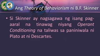 Ang Theory of Behaviorism ni B.F. Skinner
• Si Skinner ay nagsagawa ng isang pag-
aaral na tinawag niyang Operant
Conditioning na taliwas sa paniniwala ni
Plato at ni Descartes.
 