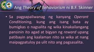 Ang Theory of Behaviorism ni B.F. Skinner
• Sa pagpapaliwanag ng kanyang Operant
Conditioning, kung ang isang bata ay
bumigkas o nagsalita ng wika kinakailangang
pansinin ito agad at bigyan ng reward upang
patibayin ang kaalaman nito sa wika at nang
maipagpatuloy pa ulit nito ang pagsasalita.
 