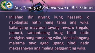 Ang Theory of Behaviorism ni B.F. Skinner
• Inilahad din niyang kung nasasabi o
nabibigkas natin nang tama ang wika,
kailangang mayroon tayong reward (regalo,
papuri), samantalang kung hindi natin
nabigkas nang tama ang wika, kinakailangang
maitama tayo agad upang hindi natin
makasanayan ang maling paggamit ng wika.
 
