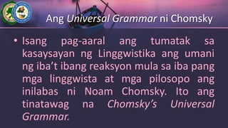Ang Universal Grammar ni Chomsky
• Isang pag-aaral ang tumatak sa
kasaysayan ng Linggwistika ang umani
ng iba’t ibang reaksyon mula sa iba pang
mga linggwista at mga pilosopo ang
inilabas ni Noam Chomsky. Ito ang
tinatawag na Chomsky’s Universal
Grammar.
 