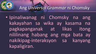 Ang Universal Grammar ni Chomsky
• Ipinaliwanag ni Chomsky na ang
kakayahan sa wika ay kasama na
pagkapanganak at likas itong
nililinang habang ang mga bata ay
nakikipag-interaksyon sa kanyang
kapaligiran.
 
