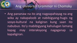 Ang Universal Grammar ni Chomsky
• Ang pananaw na ito ang nagpapahayag na ang
wika ay nakapaloob at nabibigyang-hugis ng
sosyo-kultural na kaligiran kung saan ito
nabubuo. Ito’y mabibigyang kahulugan lamang
kapag may interaksyong nagaganap sa
kapaligiran.
 