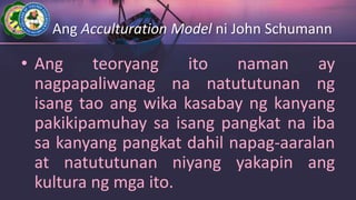 Ang Acculturation Model ni John Schumann
• Ang teoryang ito naman ay
nagpapaliwanag na natututunan ng
isang tao ang wika kasabay ng kanyang
pakikipamuhay sa isang pangkat na iba
sa kanyang pangkat dahil napag-aaralan
at natututunan niyang yakapin ang
kultura ng mga ito.
 