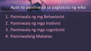 Apat na paniniwala sa pagkatuto ng wika
1. Paniniwala ng mg Behaviorist
2. Paniniwala ng mga Inativist
3. Paniniwala ng mga cognitivist
4. Paniniwalang Makatao
 