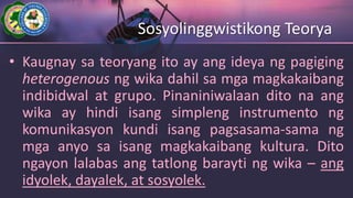 Sosyolinggwistikong Teorya
• Kaugnay sa teoryang ito ay ang ideya ng pagiging
heterogenous ng wika dahil sa mga magkakaibang
indibidwal at grupo. Pinaniniwalaan dito na ang
wika ay hindi isang simpleng instrumento ng
komunikasyon kundi isang pagsasama-sama ng
mga anyo sa isang magkakaibang kultura. Dito
ngayon lalabas ang tatlong barayti ng wika – ang
idyolek, dayalek, at sosyolek.
 
