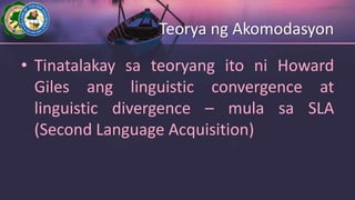 Teorya ng Akomodasyon
• Tinatalakay sa teoryang ito ni Howard
Giles ang linguistic convergence at
linguistic divergence – mula sa SLA
(Second Language Acquisition)
 
