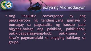 Teorya ng Akomodasyon
• Ang linguistic convergence ay ang
pagkakaroon ng tendensiyang gumaya o
bumagay sa pagsasalita ng kausap para
bigyang-halaga ang pakikiisa, pakikilahok,
pakikipagpalagayang-loob, pakikisama o
kaya’y pagmamalaki sa pagiging kabilang sa
grupo.
 